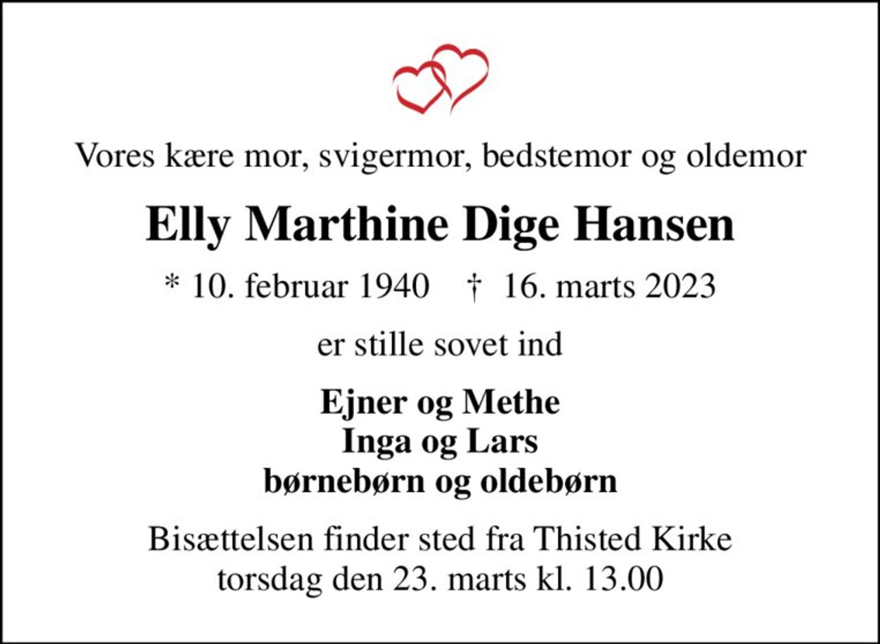 Vores kære mor, svigermor, bedstemor og oldemor
Elly Marthine Dige Hansen
* 10. februar 1940    ✝ 16. marts 2023
er stille sovet ind
Ejner og Methe Inga og Lars børnebørn og oldebørn
Bisættelsen finder sted fra Thisted Kirke  torsdag den 23. marts kl. 13.00