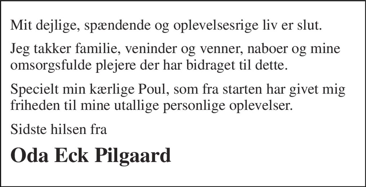 Mit dejlige, spændende og oplevelsesrige liv er slut. 
Jeg takker familie, veninder og venner, naboer og mine omsorgsfulde plejere der har bidraget til dette. 
Specielt min kærlige Poul, som fra starten har givet mig friheden til mine utallige personlige oplevelser. 
Sidste hilsen fra 
Oda Eck Pilgaard