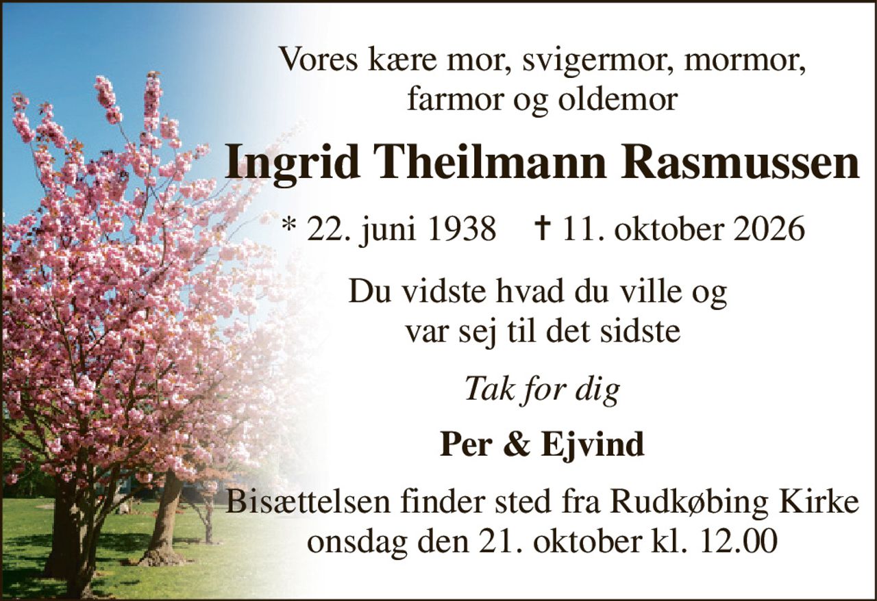 Vores kære mor, svigermor, mormor, farmor og oldemor 
Ingrid Theilmann Rasmussen 
*​ 22. juni 1938​    ✝​ 11. oktober 2026 
Du vidste hvad du ville og  var sej til det sidste 
Tak for dig 
Per & Ejvind 
Bisættelsen​ finder sted fra Rudkøbing Kirke​ onsdag den 21. oktober​ kl. 12.00