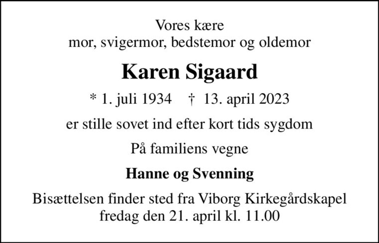 Vores kære mor, svigermor, bedstemor og oldemor
Karen Sigaard
* 1. juli 1934    ✝ 13. april 2023
er stille sovet ind efter kort tids sygdom
På familiens vegne
Hanne og Svenning
Bisættelsen finder sted fra Viborg Kirkegårdskapel  fredag den 21. april kl. 11.00
