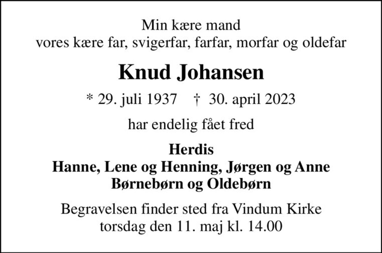 Min kære mand vores kære far, svigerfar, farfar, morfar og oldefar
Knud Johansen
* 29. juli 1937    ✝ 30. april 2023
har endelig fået fred
Herdis Hanne, Lene og Henning, Jørgen og Anne Børnebørn og Oldebørn
Begravelsen finder sted fra Vindum Kirke  torsdag den 11. maj kl. 14.00