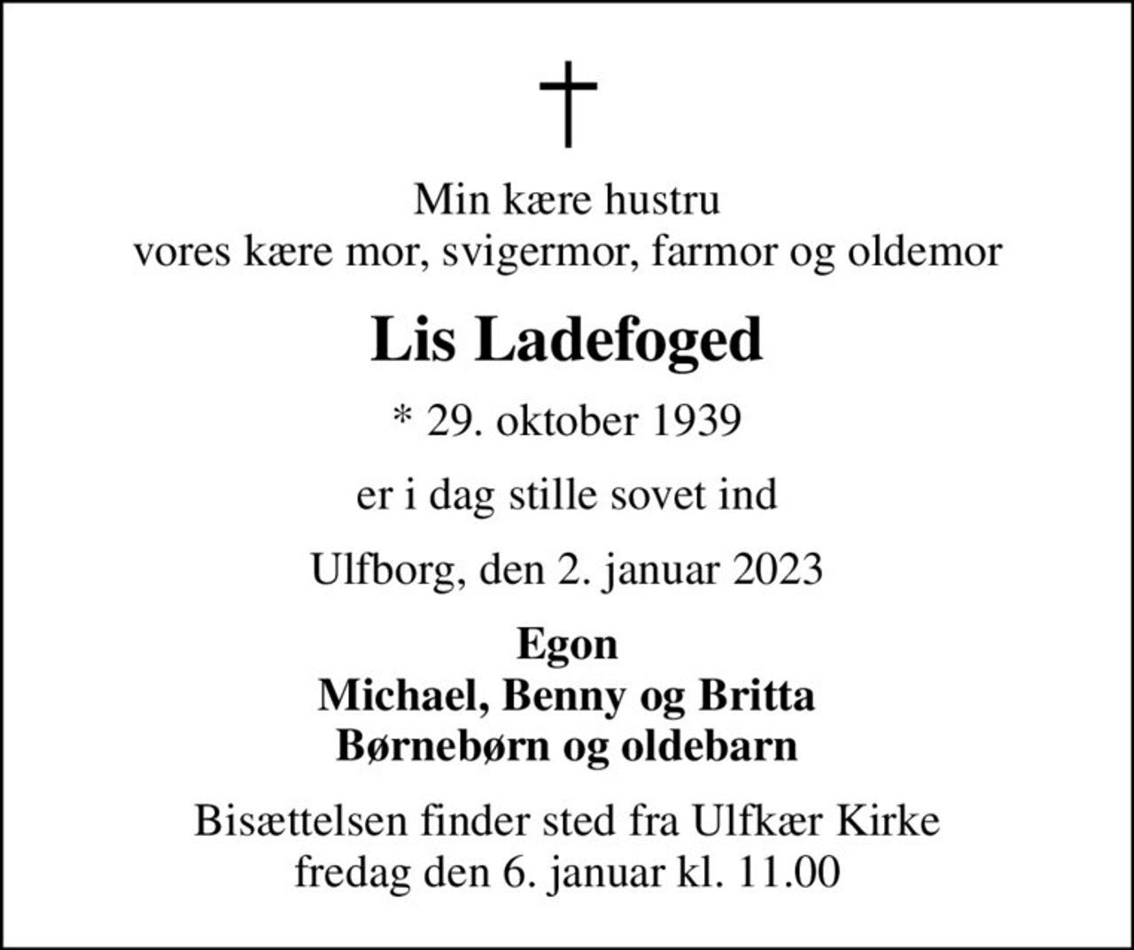 Min kære hustru vores kære mor, svigermor, farmor og oldemor
Lis Ladefoged
* 29. oktober 1939
er i dag stille sovet ind
Ulfborg, den 2. januar 2023
Egon Michael, Benny og Britta Børnebørn og oldebarn
Bisættelsen finder sted fra Ulfkær Kirke  fredag den 6. januar kl. 11.00