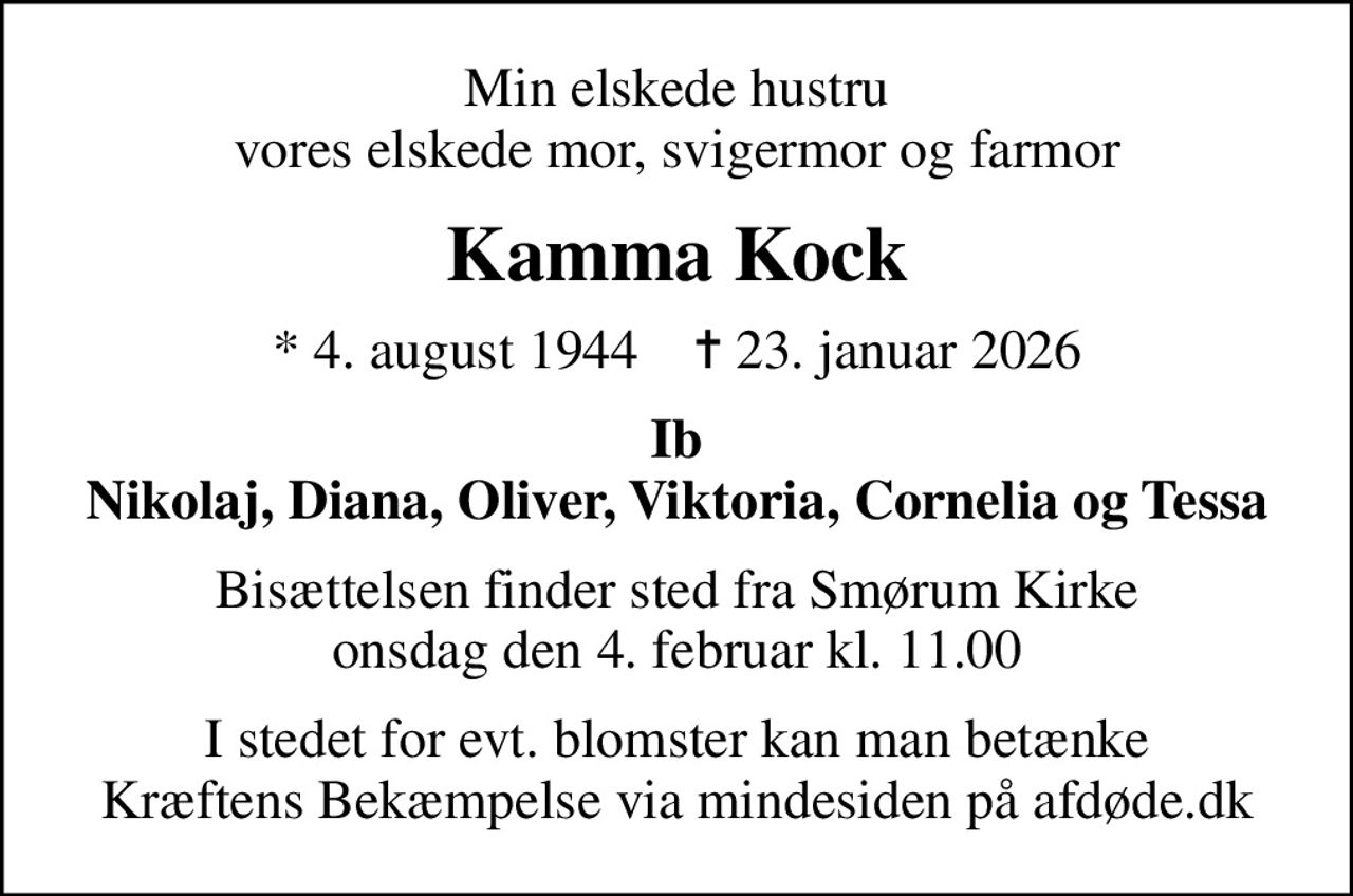 Min elskede hustru vores elskede mor, svigermor og farmor
Kamma Kock
* 4. august 1944    ✝ 23. januar 2026
Ib Nikolaj, Diana, Oliver, Viktoria, Cornelia og Tessa
Bisættelsen finder sted fra Smørum Kirke  onsdag den 4. februar kl. 11.00 
I stedet for evt. blomster kan man betænke
					Kræftens Bekæmpelse via mindesiden på afdøde.dk