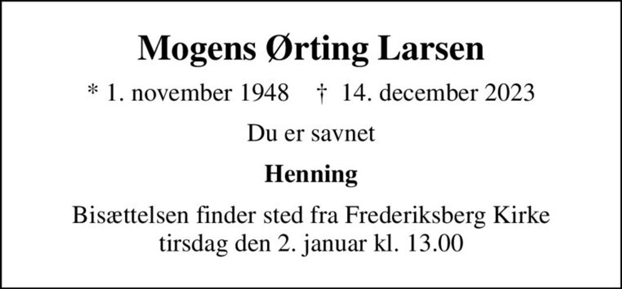 Mogens Ørting Larsen
* 1. november 1948    ✝ 14. december 2023
Du er savnet
Henning
Bisættelsen finder sted fra Frederiksberg Kirke  tirsdag den 2. januar kl. 13.00