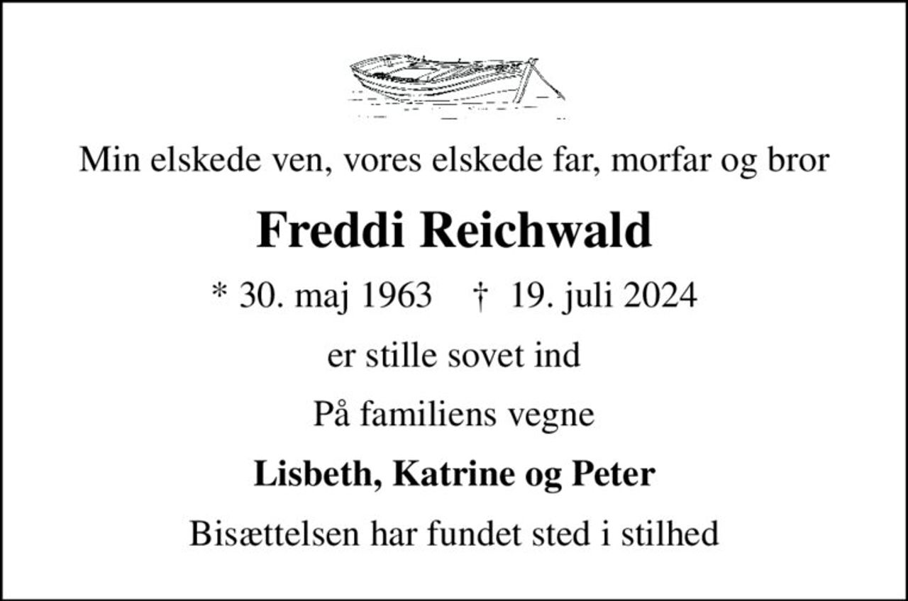 Min elskede ven, vores elskede far, morfar og bror
Freddi Reichwald
* 30. maj 1963    ✝ 19. juli 2024
er stille sovet ind
På familiens vegne
Lisbeth, Katrine og Peter
Bisættelsen har fundet sted i stilhed
