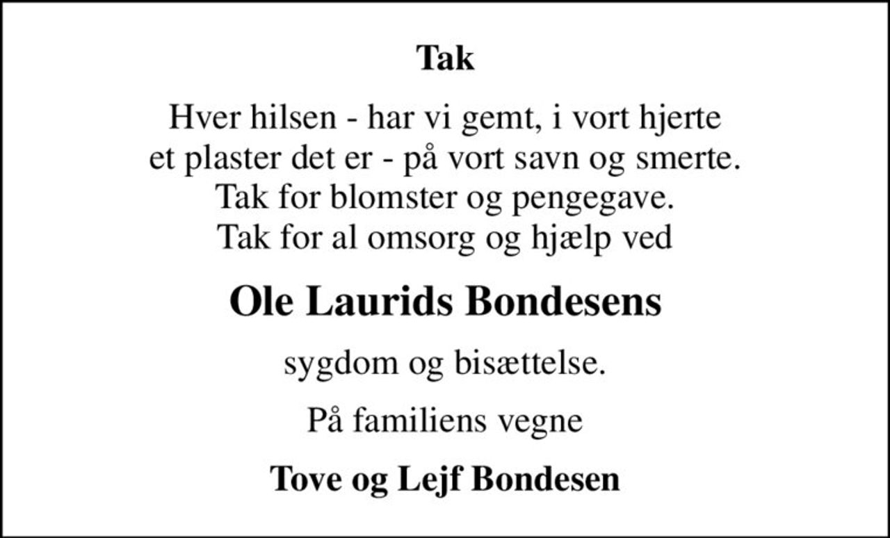 Tak
Hver hilsen - har vi gemt, i vort hjerte et plaster det er - på vort savn og smerte. Tak for blomster og pengegave. Tak for al omsorg og hjælp ved
Ole Laurids Bondesens
sygdom og bisættelse.
På familiens vegne
Tove og Lejf Bondesen