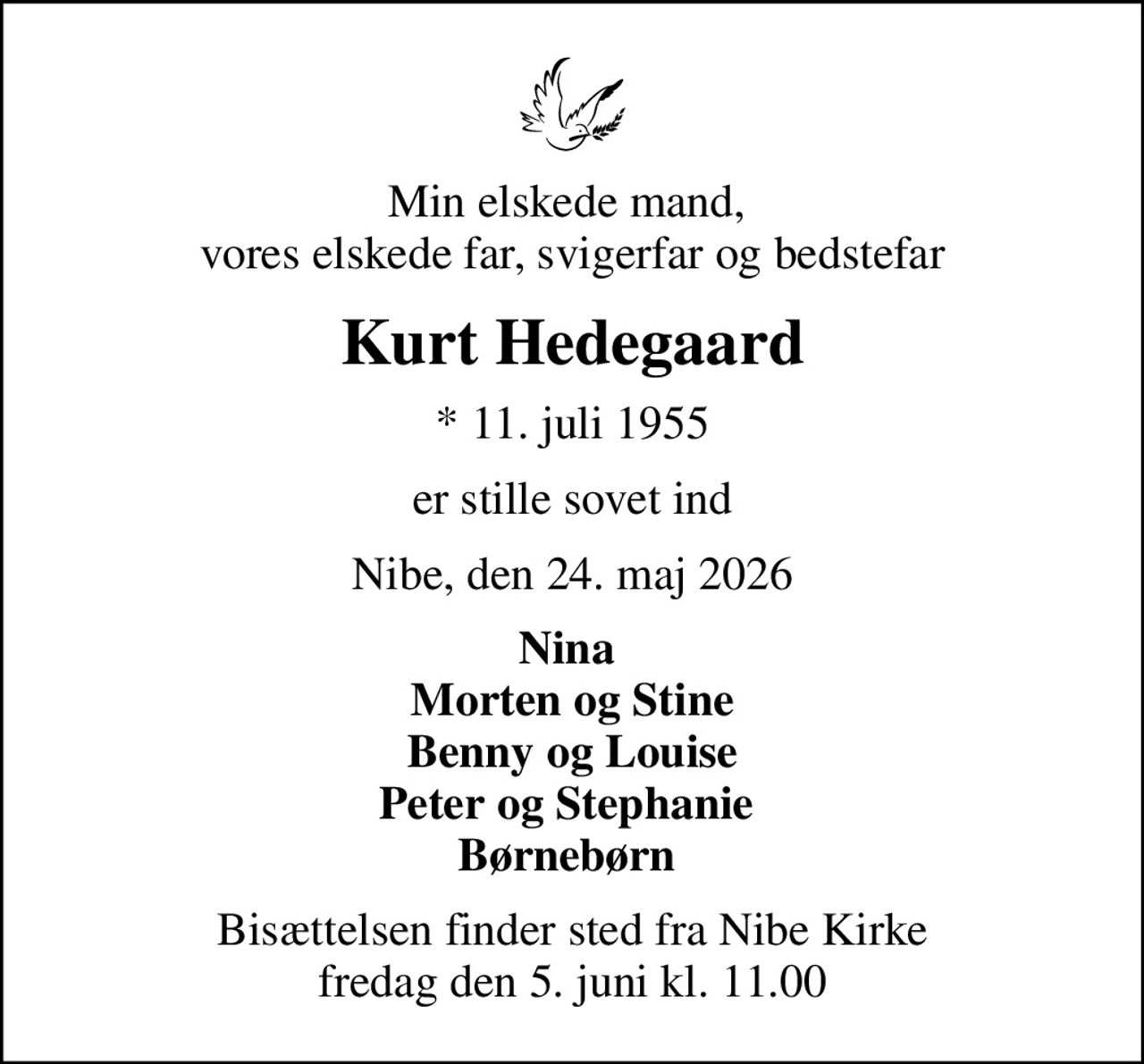 Min elskede mand,  vores elskede far, svigerfar og bedstefar
Kurt Hedegaard
* 11. juli 1955
er stille sovet ind
Nibe, den 24. maj 2026
Nina  Morten og Stine Benny og Louise Peter og Stephanie  Børnebørn 
Bisættelsen finder sted fra Nibe Kirke  fredag den 5. juni kl. 11.00