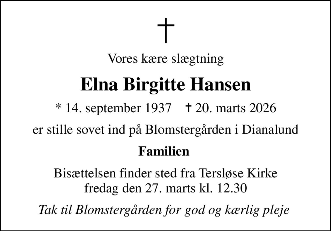Vores kære slægtning
Elna Birgitte Hansen
* 14. september 1937    ✝ 20. marts 2026
er stille sovet ind på Blomstergården i Dianalund
Familien 
Bisættelsen finder sted fra Tersløse Kirke  fredag den 27. marts kl. 12.30 
Tak til Blomstergården for god og kærlig pleje