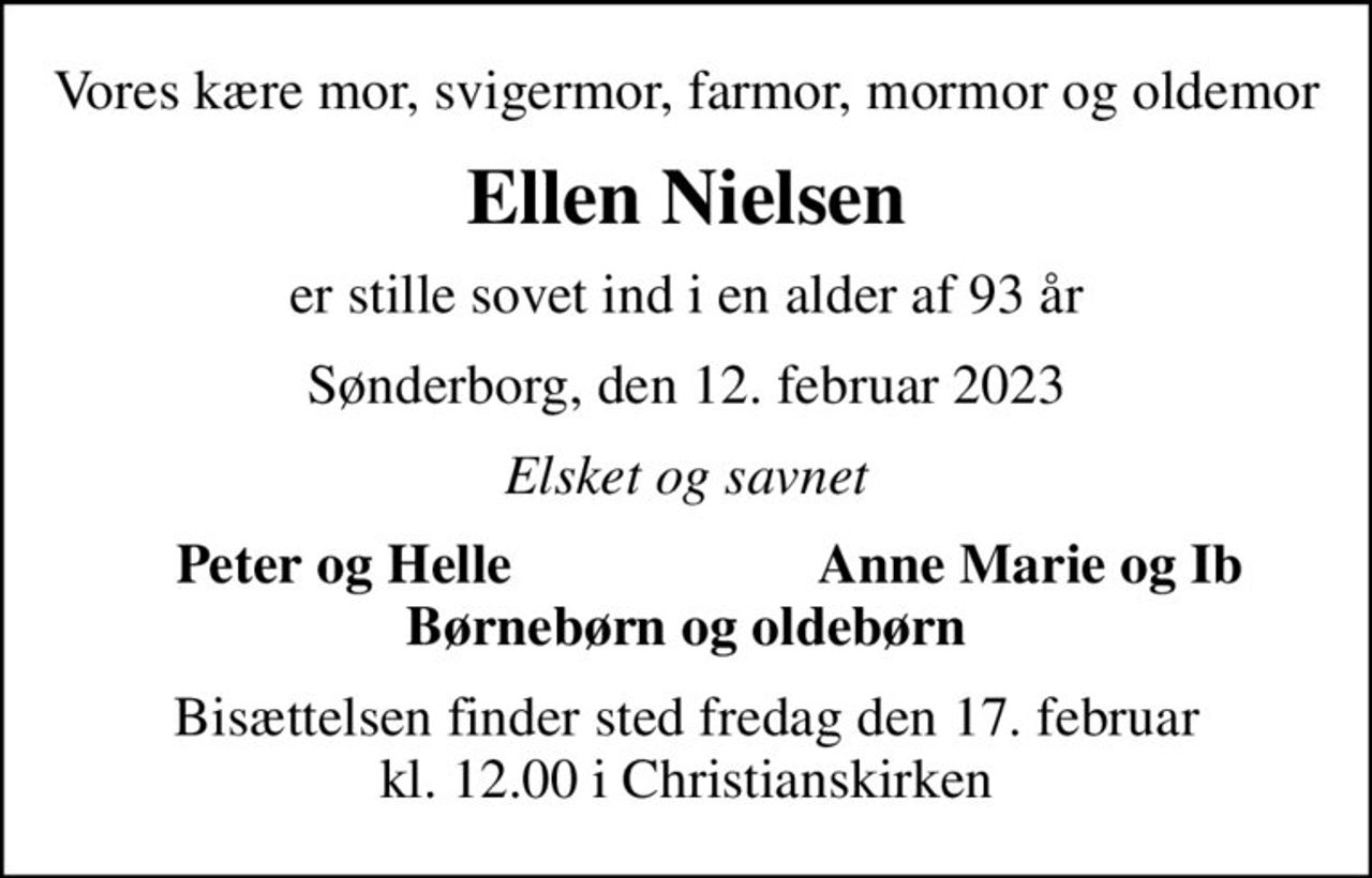 Vores kære mor, svigermor, farmor, mormor og oldemor
Ellen Nielsen
er stille sovet ind i en alder af 93 år
Sønderborg, den 12. februar 2023
Elsket og savnet
Peter og Helle
Anne Marie og Ib
Bisættelsen finder sted fredag den 17. februar kl. 12.00 i Christianskirken