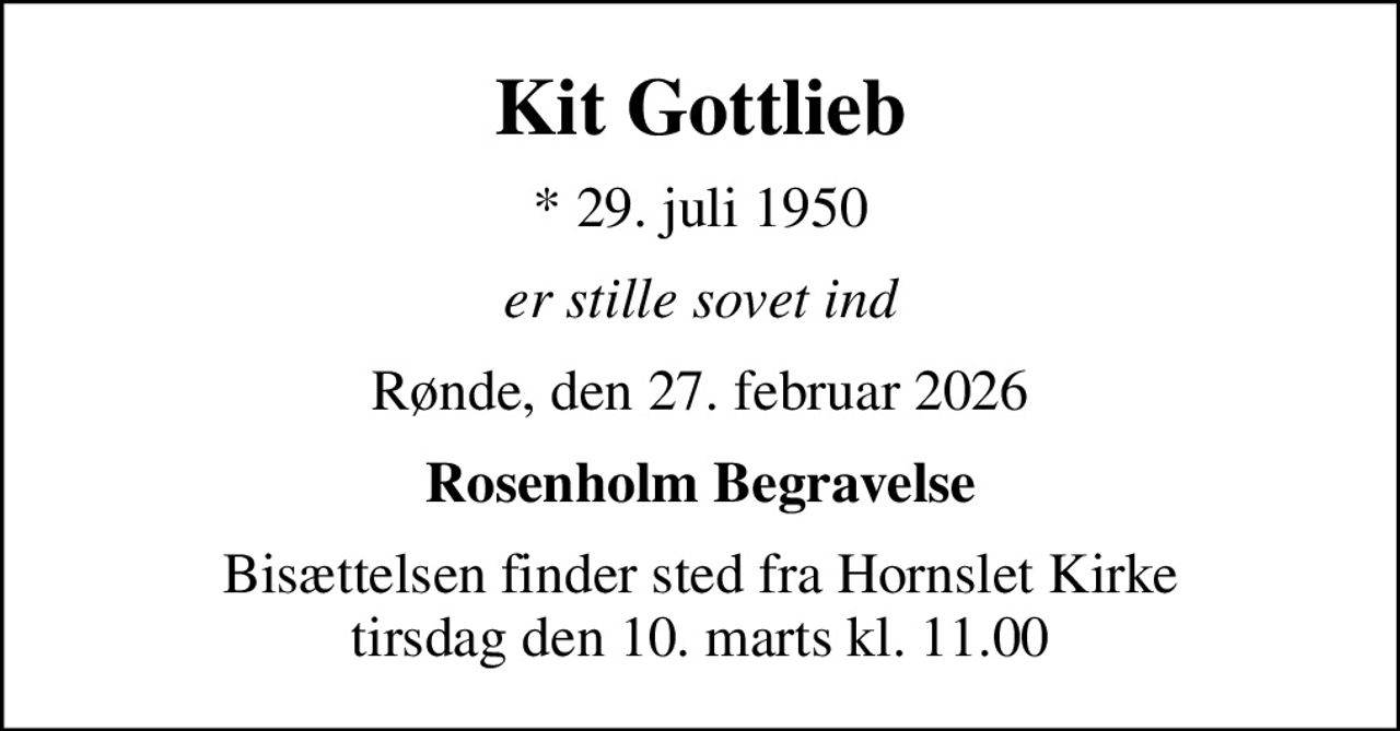 Kit Gottlieb
* 29. juli 1950
er stille sovet ind
Rønde, den 27. februar 2026
Rosenholm Begravelse
Bisættelsen finder sted fra Hornslet Kirke  tirsdag den 10. marts kl. 11.00