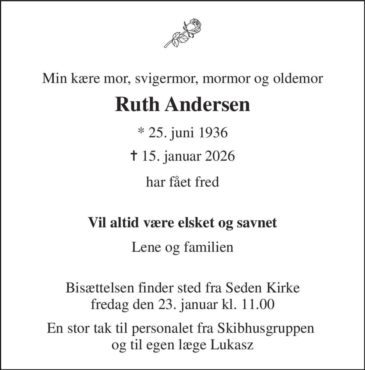 Min kære mor, svigermor, mormor og oldemor 
Ruth Andersen 
*​ 25. juni 1936 
✝ 15. januar 2026 
har fået fred  
Vil altid være elsket og savnet 
Lene og familien  
Bisættelsen​ finder sted fra Seden Kirke​ fredag den 23. januar​ kl. 11.00 
En stor tak til personalet fra Skibhusgruppen  og til egen læge Lukasz