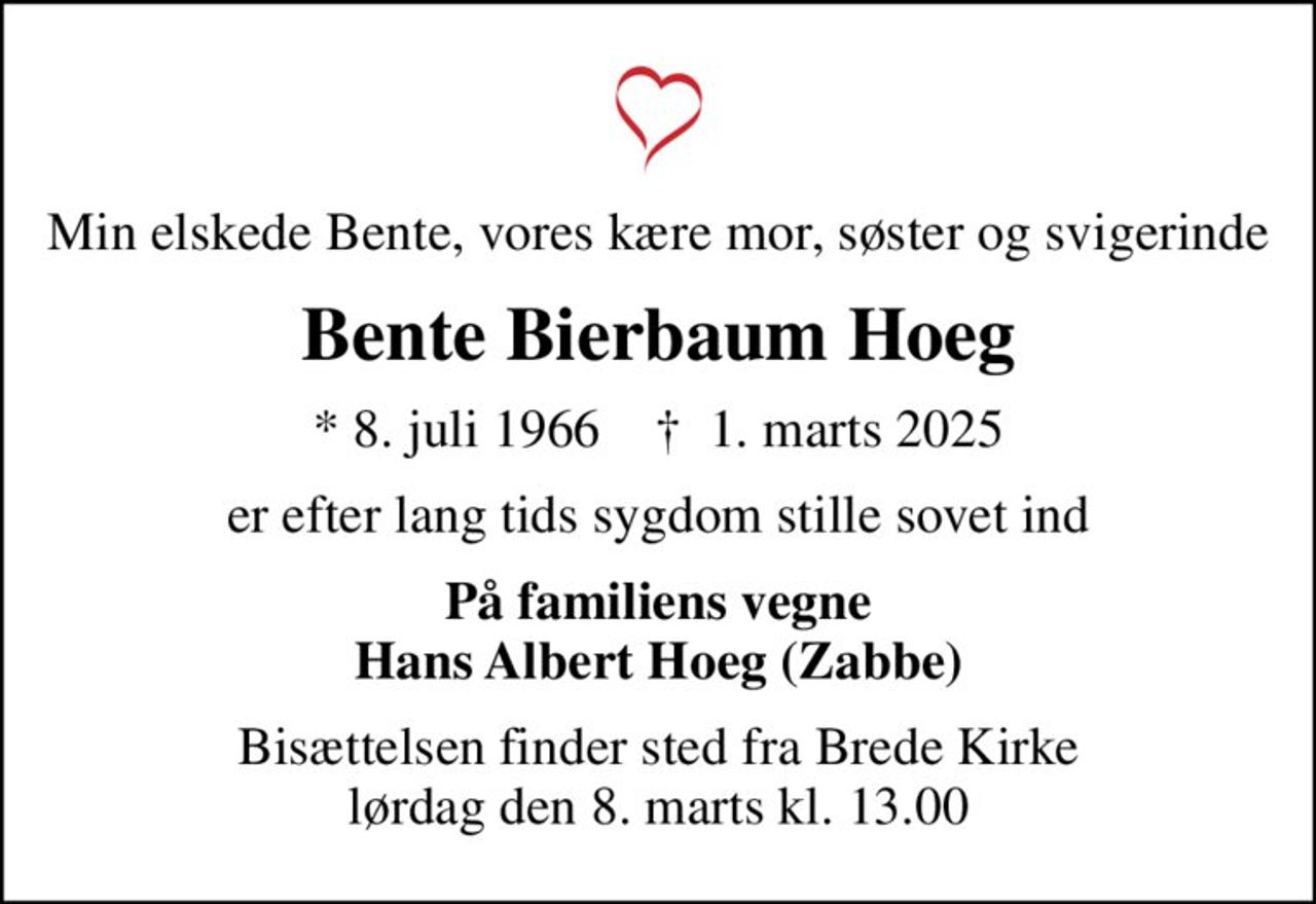 Min elskede Bente, vores kære mor, søster og svigerinde
Bente Bierbaum Hoeg
* 8. juli 1966    ✝ 1. marts 2025
er efter lang tids sygdom stille sovet ind
På familiens vegne Hans Albert Hoeg (Zabbe)
Bisættelsen finder sted fra Brede Kirke  lørdag den 8. marts kl. 13.00