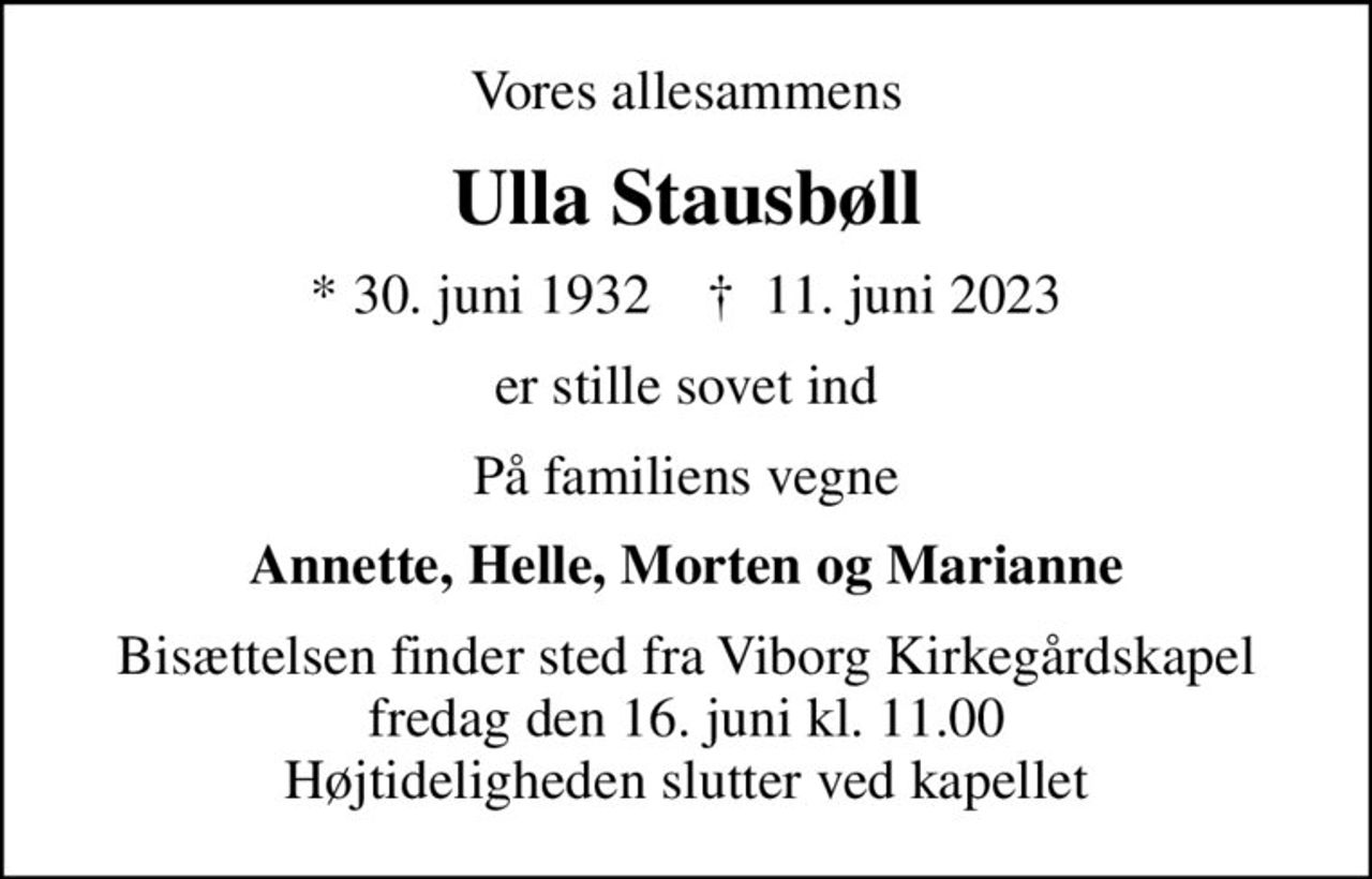 Vores allesammens
Ulla Stausbøll
* 30. juni 1932    ✝ 11. juni 2023
er stille sovet ind
På familiens vegne
Annette, Helle, Morten og Marianne
Bisættelsen finder sted fra Viborg Kirkegårdskapel  fredag den 16. juni kl. 11.00  Højtideligheden slutter ved kapellet