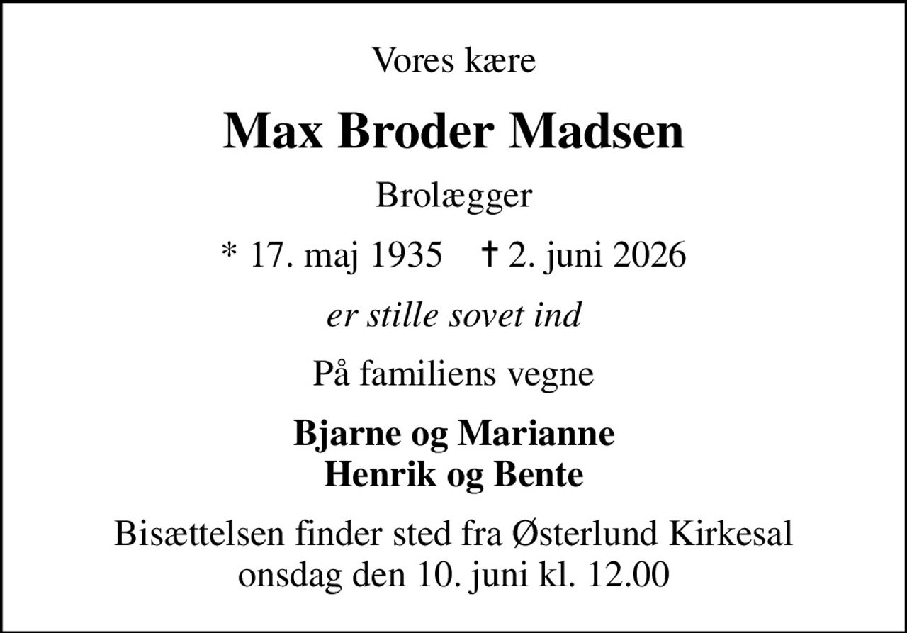 Vores kære
Max Broder Madsen
Brolægger
* 17. maj 1935    ✝ 2. juni 2026
er stille sovet ind
På familiens vegne
Bjarne og Marianne Henrik og Bente
Bisættelsen finder sted fra Østerlund Kirkesal  onsdag den 10. juni kl. 12.00