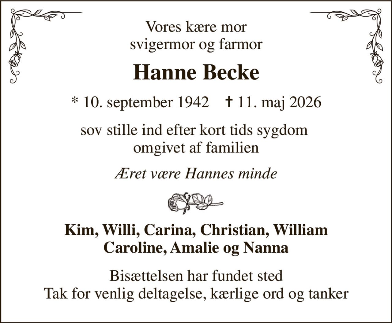 Vores kære mor svigermor og farmor 
Hanne Becke 
*​ 10. september 1942​    ✝​ 11. maj 2026 
sov stille ind efter kort tids sygdom  omgivet af familien 
Æret være Hannes minde 
Kim, Willi, Carina, Christian, William Caroline, Amalie og Nanna 
Bisættelsen har fundet sted Tak for venlig deltagelse, kærlige ord og tanker