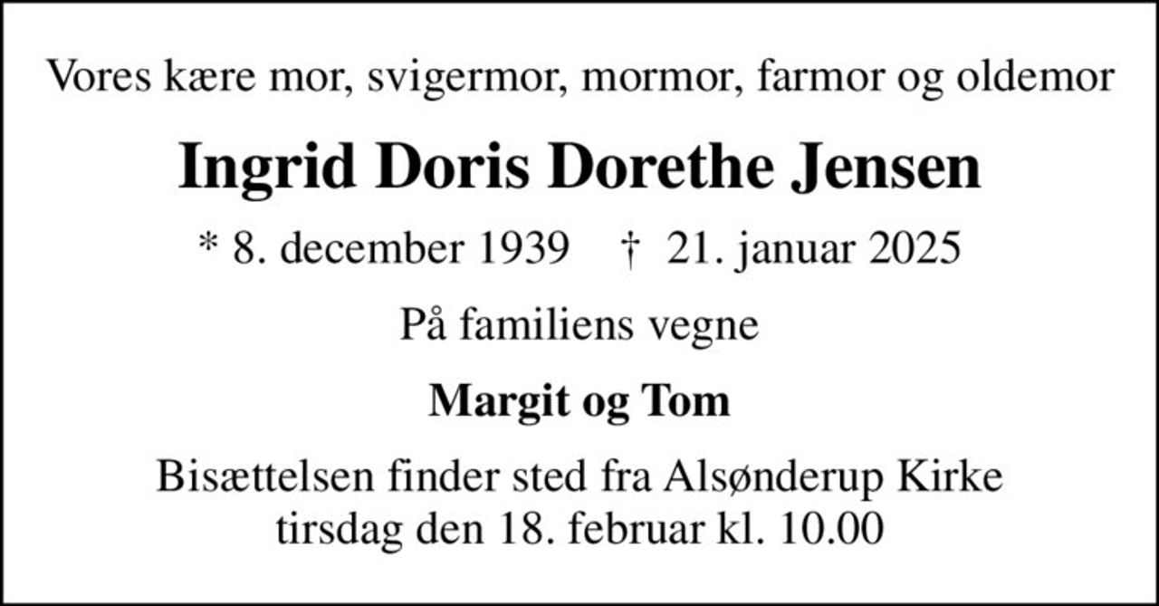 Vores kære mor, svigermor, mormor, farmor og oldemor
Ingrid Doris Dorethe Jensen
* 8. december 1939    ✝ 21. januar 2025
På familiens vegne
Margit og Tom
Bisættelsen finder sted fra Alsønderup Kirke  tirsdag den 18. februar kl. 10.00