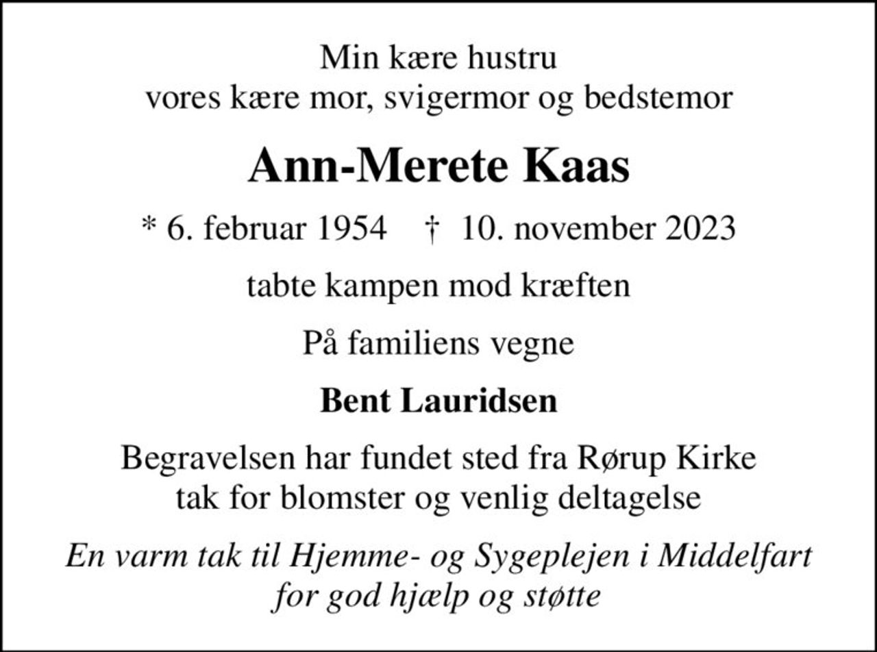 Min kære hustru vores kære mor, svigermor og bedstemor
Ann-Merete Kaas
* 6. februar 1954    ✝ 10. november 2023
tabte kampen mod kræften
På familiens vegne
Bent Lauridsen
Begravelsen har fundet sted fra Rørup Kirke tak for blomster og venlig deltagelse
En varm tak til Hjemme- og Sygeplejen i Middelfart  for god hjælp og støtte