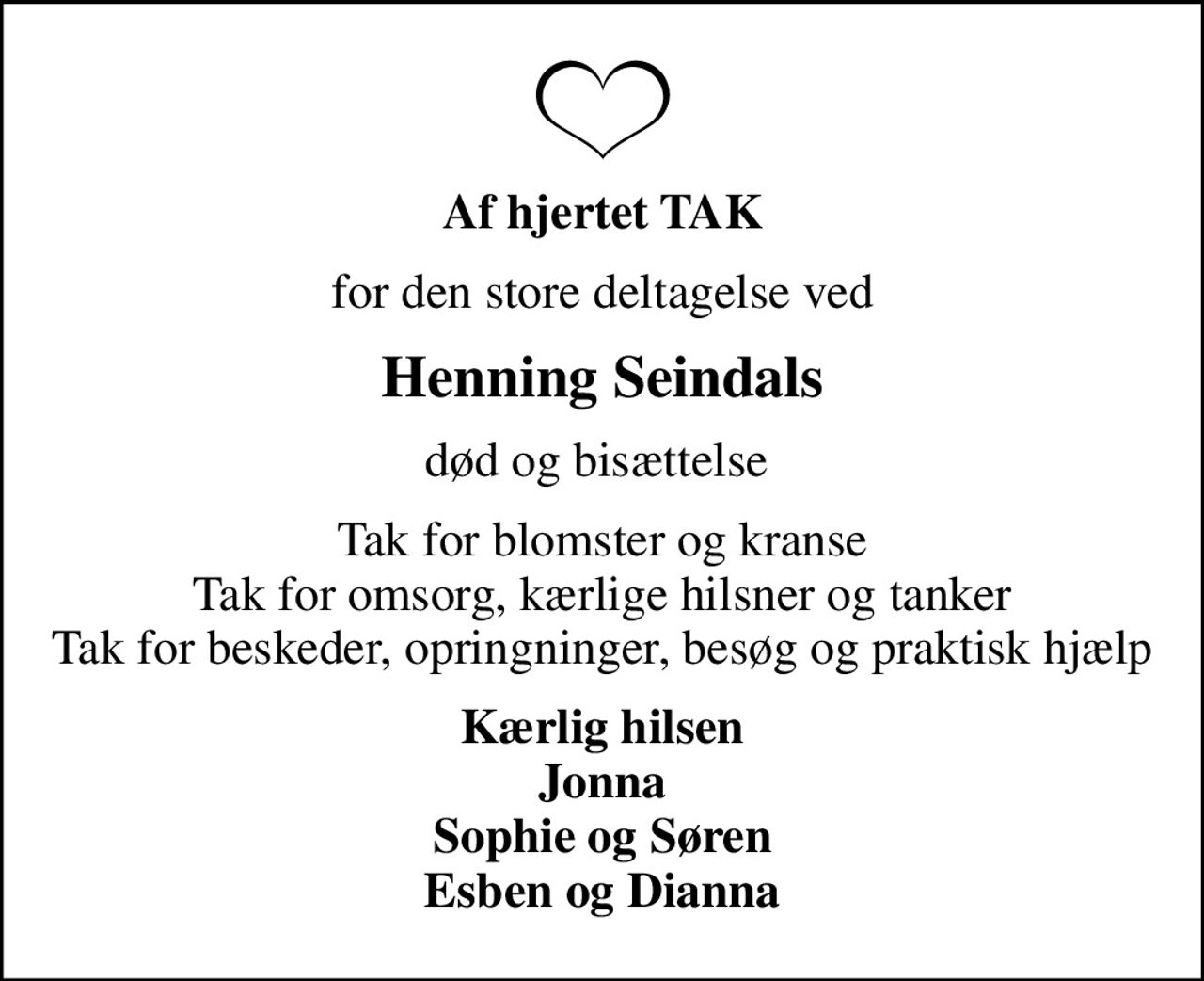 Af hjertet TAK
for den store deltagelse ved
Henning Seindals
død og bisættelse 
Tak for blomster og kranse Tak for omsorg, kærlige hilsner og tanker Tak for beskeder, opringninger, besøg og praktisk hjælp
Kærlig hilsen Jonna Sophie og Søren Esben og Dianna