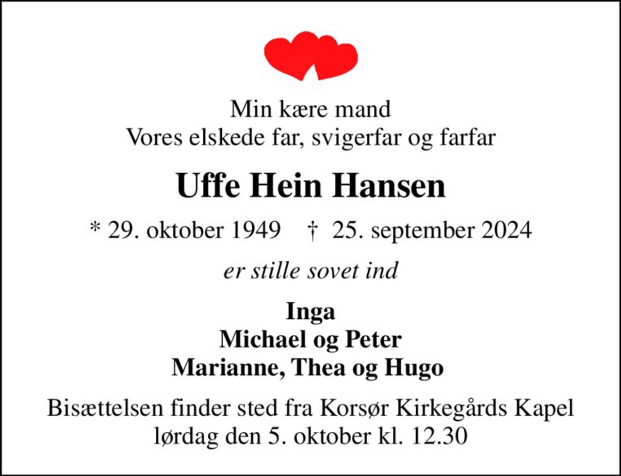 Min kære mand Vores elskede far, svigerfar og farfar
Uffe Hein Hansen
* 29. oktober 1949    ✝ 25. september 2024
er stille sovet ind
Inga Michael og Peter Marianne, Thea og Hugo 
Bisættelsen finder sted fra Korsør Kirkegårds Kapel  lørdag den 5. oktober kl. 12.30