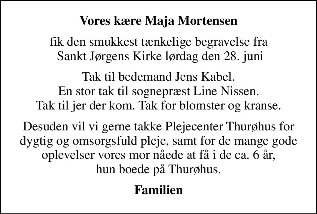 Vores kære Maja Mortensen
fik den smukkest tænkelige begravelse fra  Sankt Jørgens Kirke lørdag den 28. juni
Tak til bedemand Jens Kabel. En stor tak til sognepræst Line Nissen. Tak til jer der kom. Tak for blomster og kranse.
Desuden vil vi gerne takke Plejecenter Thurøhus for dygtig og omsorgsfuld pleje, samt for de mange gode oplevelser vores mor nåede at få i de ca. 6 år, hun boede på Thurøhus.
Familien