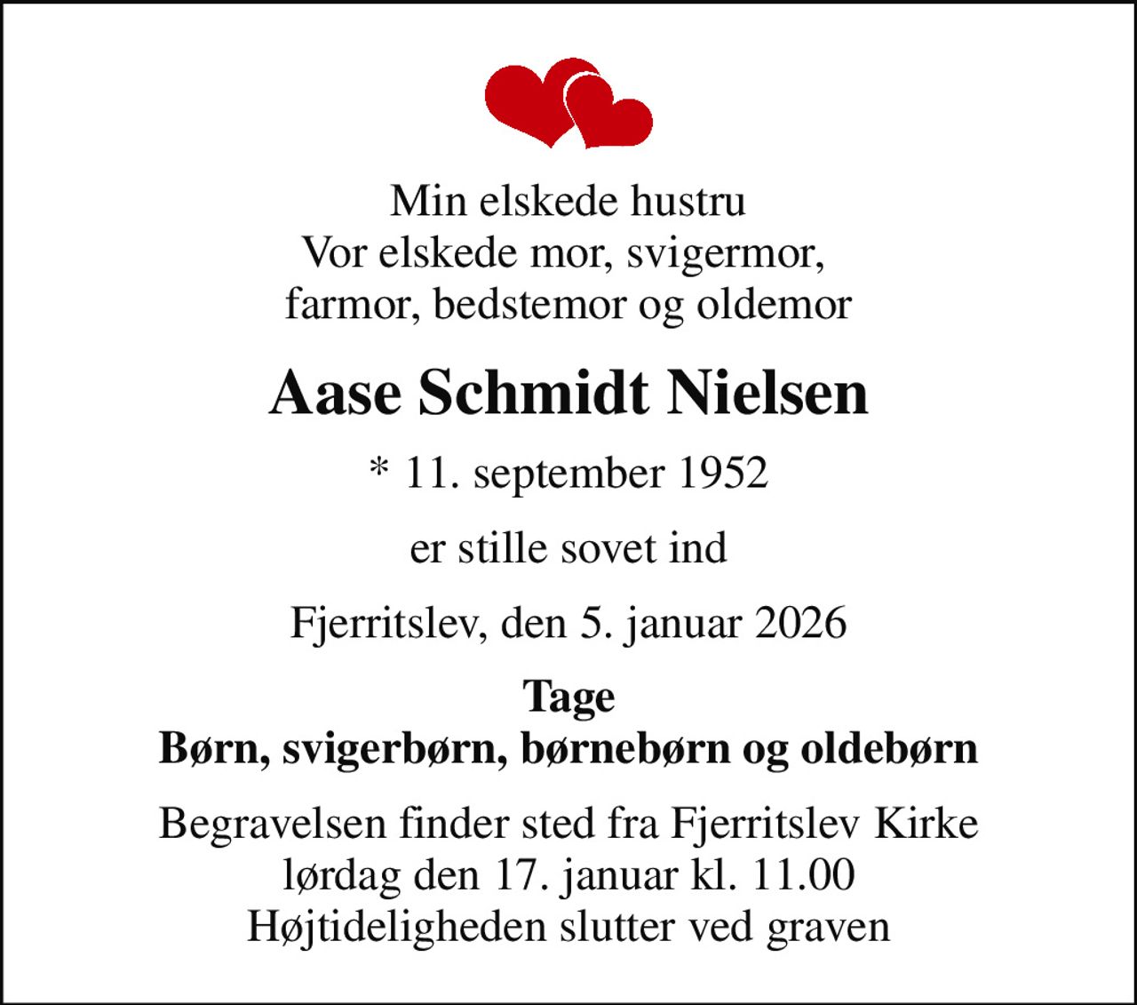 Min elskede hustru Vor elskede mor, svigermor,  farmor, bedstemor og oldemor
Aase Schmidt Nielsen
* 11. september 1952
er stille sovet ind
Fjerritslev, den 5. januar 2026
Tage Børn, svigerbørn, børnebørn og oldebørn
Begravelsen finder sted fra Fjerritslev Kirke  lørdag den 17. januar kl. 11.00  Højtideligheden slutter ved graven