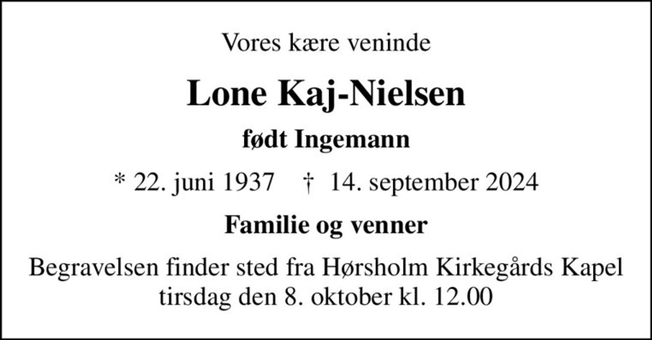 Vores kære veninde
Lone Kaj-Nielsen
født Ingemann
* 22. juni 1937    ✝ 14. september 2024
Familie og venner
Begravelsen finder sted fra Hørsholm Kirkegårds Kapel  tirsdag den 8. oktober kl. 12.00