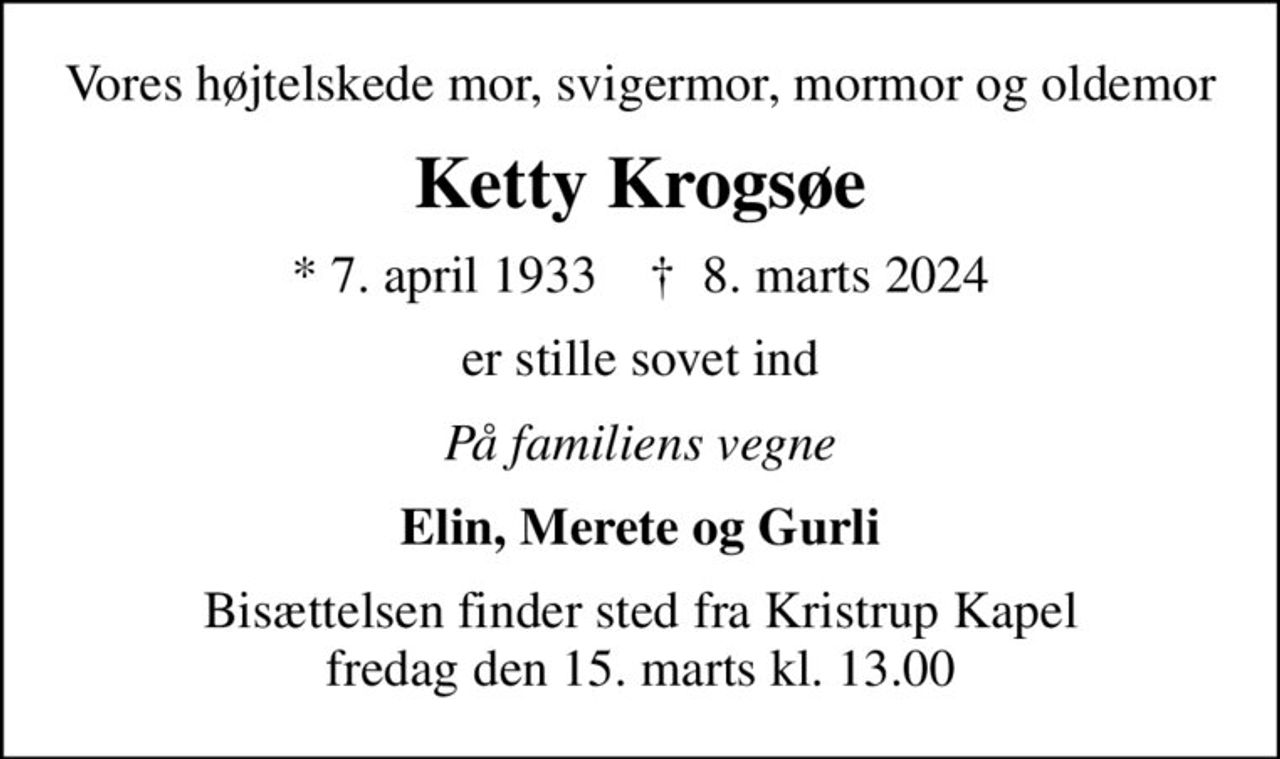 Vores højtelskede mor, svigermor, mormor og oldemor
Ketty Krogsøe
* 7. april 1933    ✝ 8. marts 2024
er stille sovet ind
På familiens vegne
Elin, Merete og Gurli
Bisættelsen finder sted fra Kristrup Kapel  fredag den 15. marts kl. 13.00