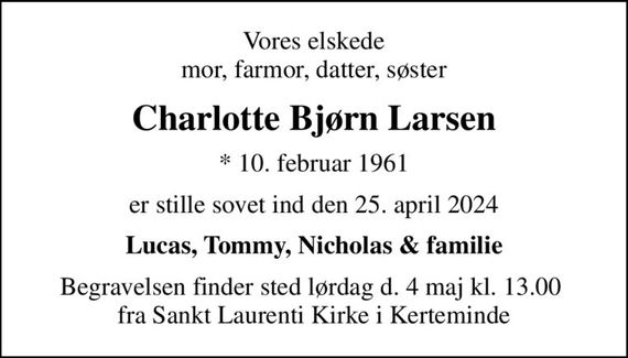 Vores elskede mor, farmor, datter, søster
Charlotte Bjørn Larsen
* 10. februar 1961
er stille sovet ind den 25. april 2024
Lucas, Tommy, Nicholas & familie
Begravelsen finder sted lørdag d. 4 maj kl. 13.00  fra Sankt Laurenti Kirke i Kerteminde