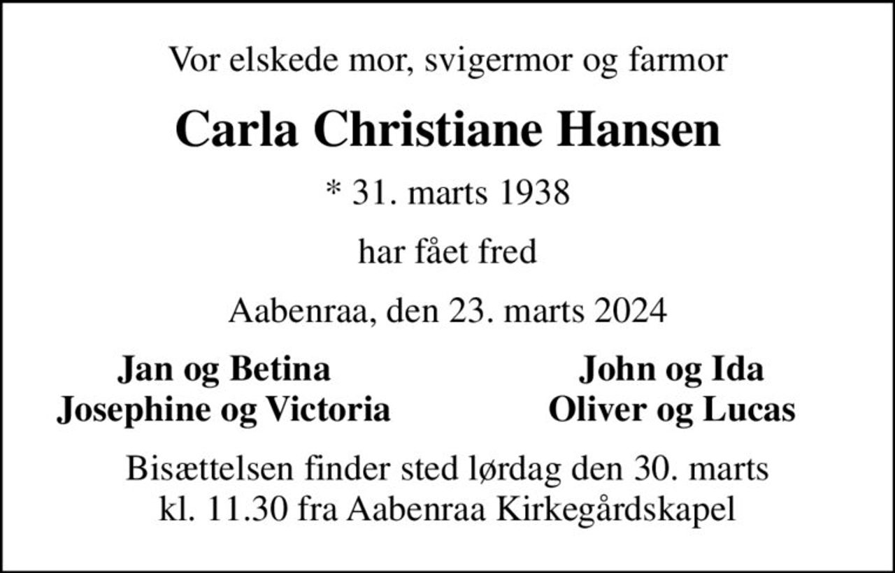 Vor elskede mor, svigermor og farmor
Carla Christiane Hansen
* 31. marts 1938
har fået fred
Aabenraa, den 23. marts 2024
Jan og Betina
John og Ida
Josephine og Victoria
Oliver og Lucas
Bisættelsen finder sted lørdag den 30. marts kl. 11.30 fra Aabenraa Kirkegårdskapel