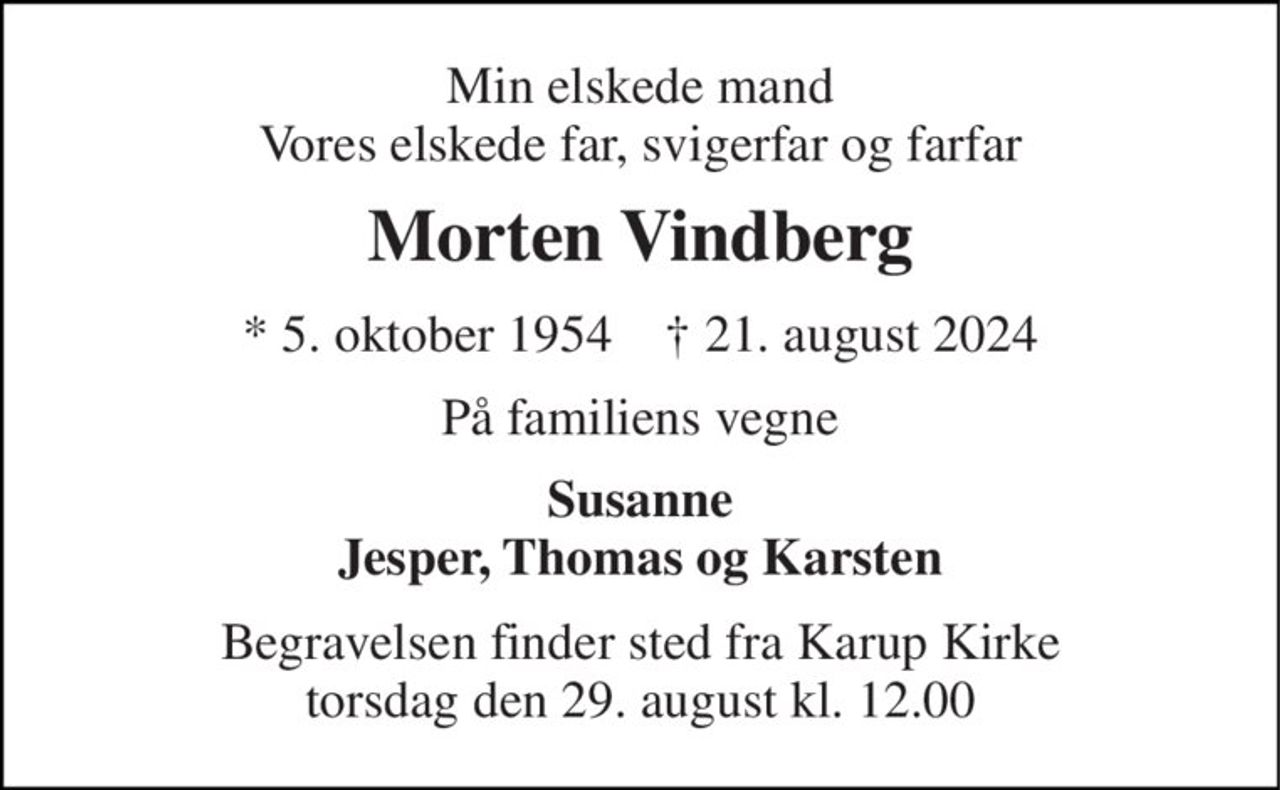 Min elskede mand Vores elskede far, svigerfar og farfar 
Morten Vindberg 
*​ 5. oktober 1954​    †​ 21. august 2024 
På familiens vegne 
Susanne Jesper, Thomas og Karsten 
Begravelsen finder sted fra Karup Kirke torsdag den 29. august kl. 12.00