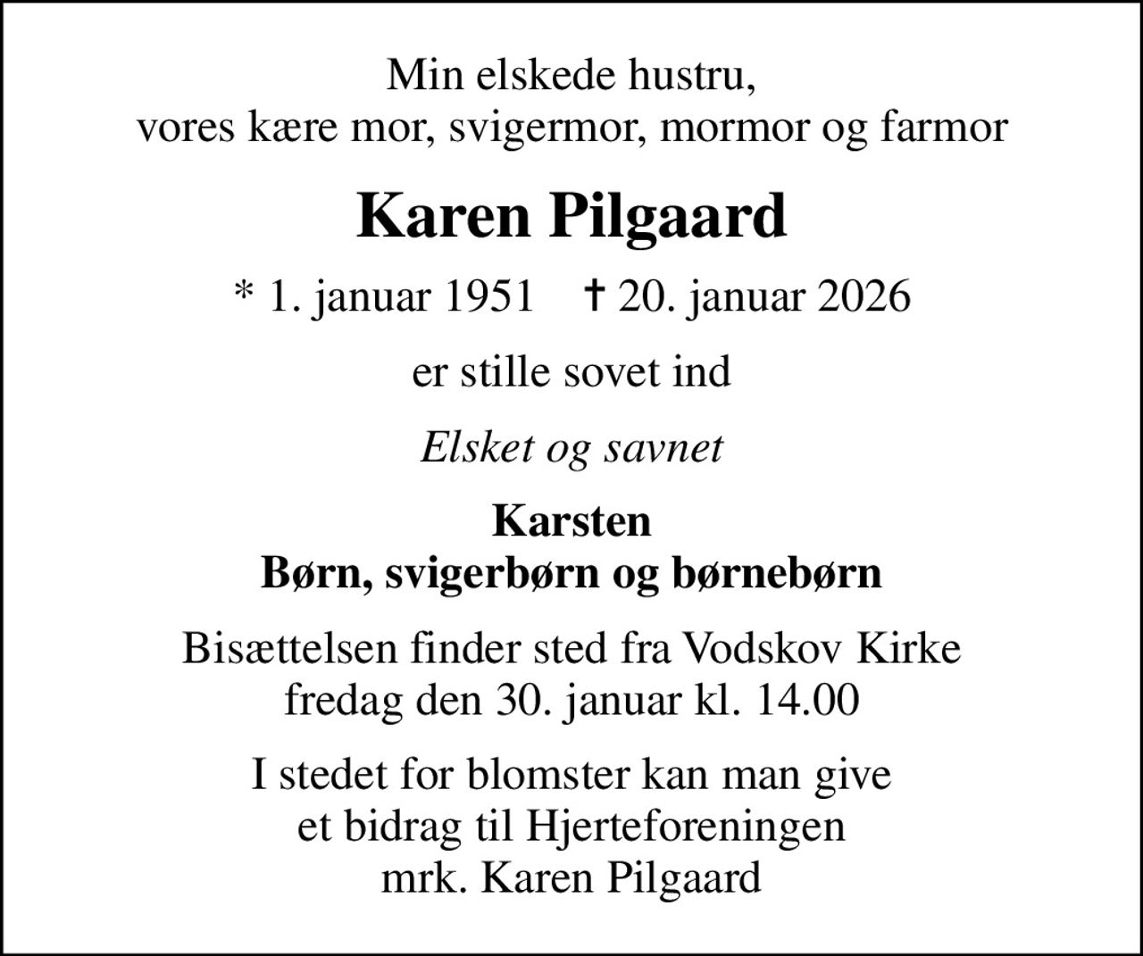 Min elskede hustru, vores kære mor, svigermor, mormor og farmor
Karen Pilgaard
* 1. januar 1951    ✝ 20. januar 2026
er stille sovet ind
Elsket og savnet
Karsten Børn, svigerbørn og børnebørn
Bisættelsen finder sted fra Vodskov Kirke  fredag den 30. januar kl. 14.00 
I stedet for blomster kan man give et bidrag til Hjerteforeningen mrk. Karen Pilgaard
I stedet for evt. blomster kan man betænke
					Hjerteforeningen via mindesiden på afdøde.dk