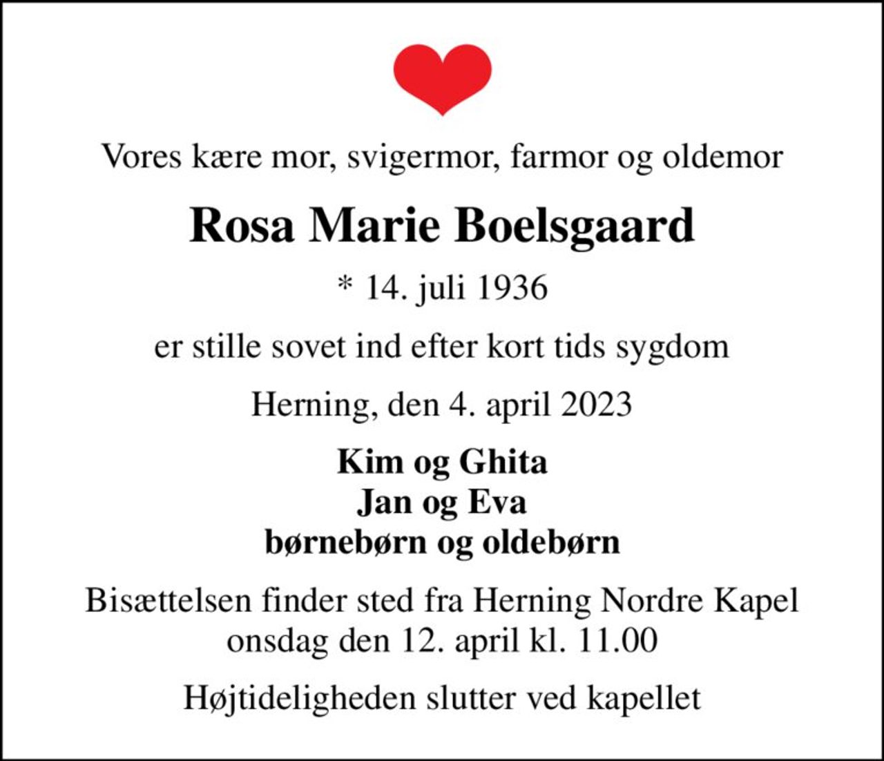 Vores kære mor, svigermor, farmor og oldemor
Rosa Marie Boelsgaard
* 14. juli 1936
er stille sovet ind efter kort tids sygdom
Herning, den 4. april 2023
Kim og Ghita Jan og Eva børnebørn og oldebørn
Bisættelsen finder sted fra Herning Nordre Kapel  onsdag den 12. april kl. 11.00 
Højtideligheden slutter ved kapellet