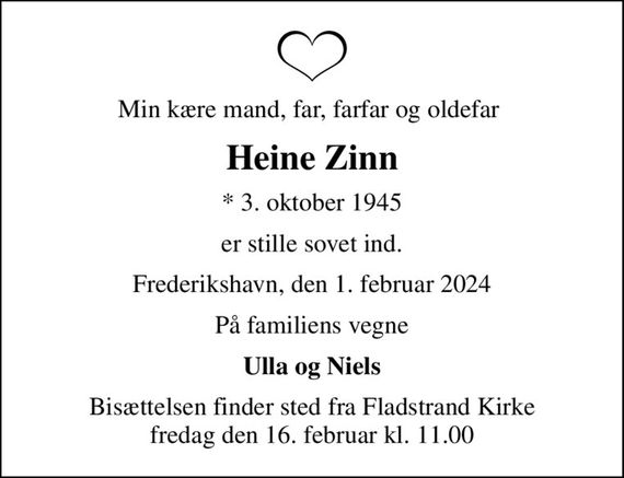 Min kære mand, far, farfar og oldefar 
Heine Zinn
* 3. oktober 1945
er stille sovet ind.
Frederikshavn, den 1. februar 2024
På familiens vegne
Ulla og Niels
Bisættelsen finder sted fra Fladstrand Kirke  fredag den 16. februar kl. 11.00