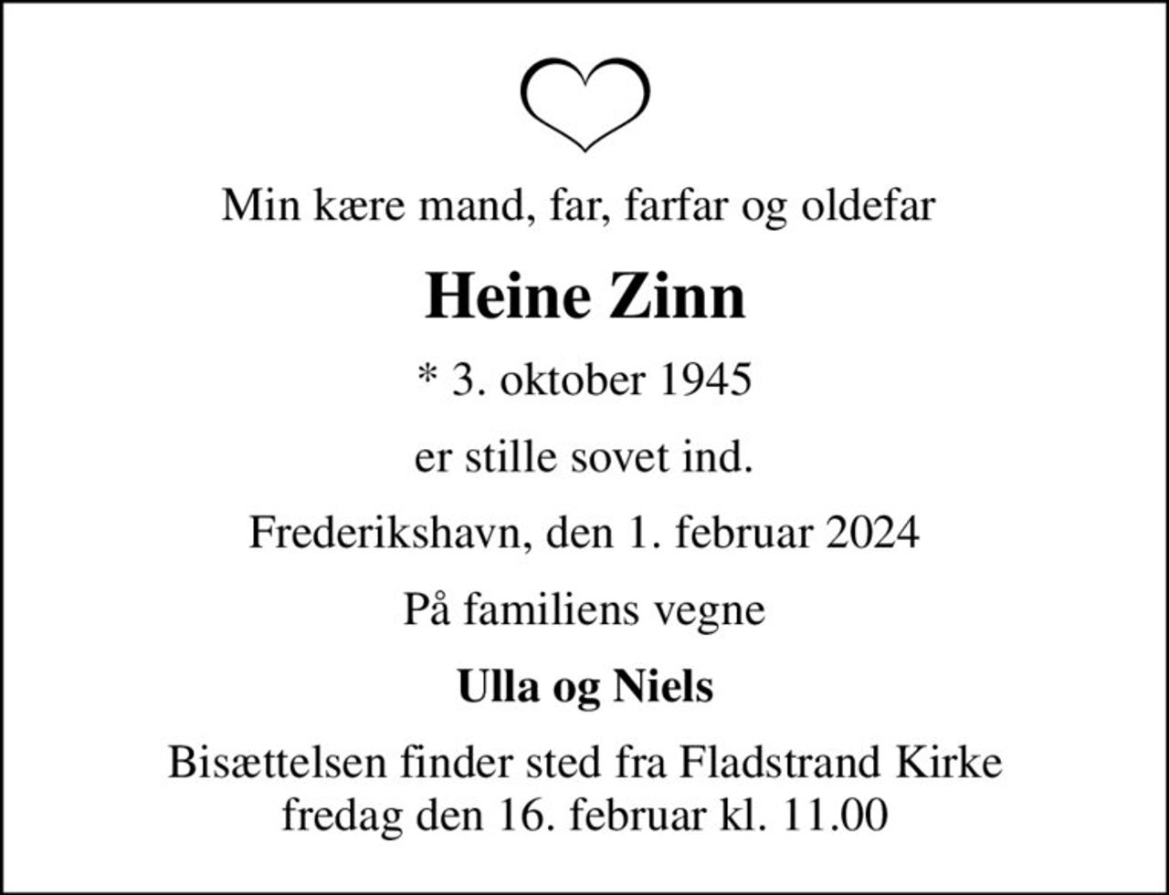 Min kære mand, far, farfar og oldefar 
Heine Zinn
* 3. oktober 1945
er stille sovet ind.
Frederikshavn, den 1. februar 2024
På familiens vegne
Ulla og Niels
Bisættelsen finder sted fra Fladstrand Kirke  fredag den 16. februar kl. 11.00