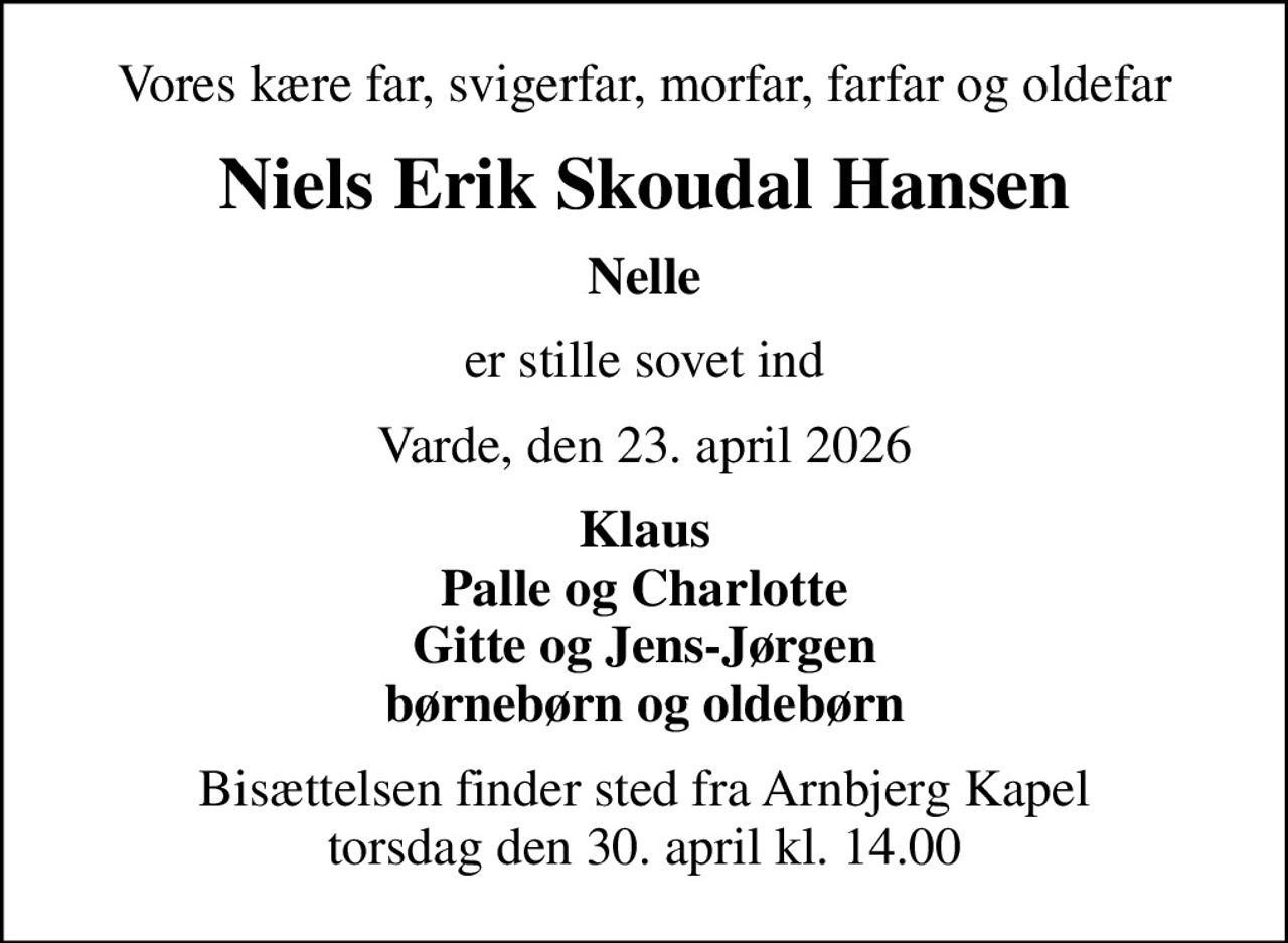 Vores kære far, svigerfar, morfar, farfar og oldefar
Niels Erik Skoudal Hansen
Nelle
er stille sovet ind
Varde, den 23. april 2026
Klaus Palle og Charlotte Gitte og Jens-Jørgen børnebørn og oldebørn
Bisættelsen finder sted fra Arnbjerg Kapel  torsdag den 30. april kl. 14.00