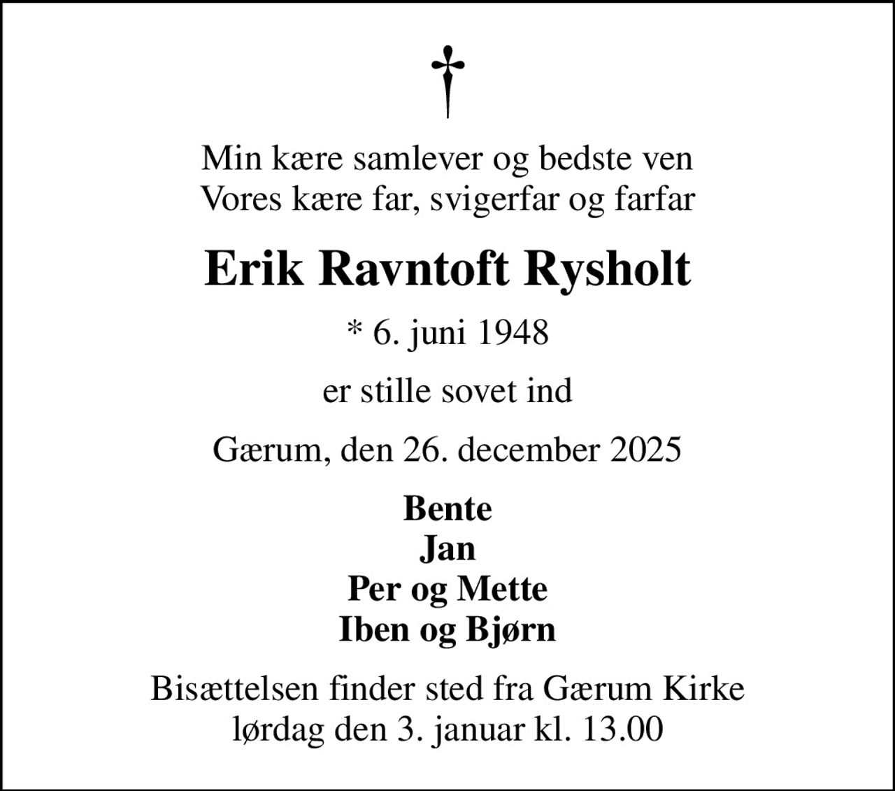 Min kære samlever og bedste ven Vores kære far, svigerfar og farfar
Erik Ravntoft Rysholt
* 6. juni 1948
er stille sovet ind
Gærum, den 26. december 2025
Bente Jan Per og Mette Iben og Bjørn
Bisættelsen finder sted fra Gærum Kirke  lørdag den 3. januar kl. 13.00