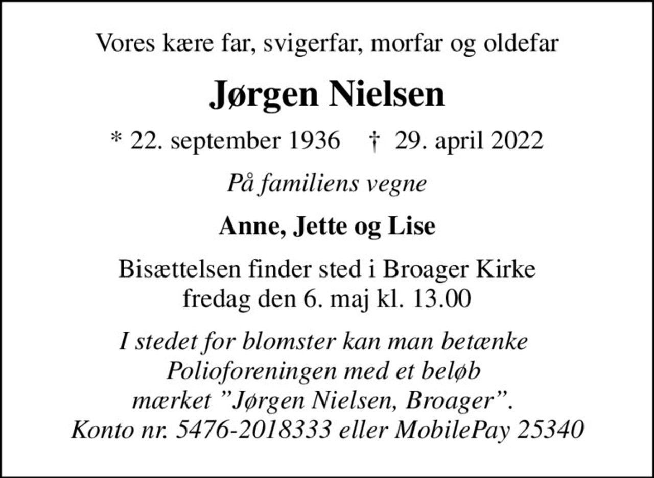 Vores kære far, svigerfar, morfar og oldefar
Jørgen Nielsen
* 22. september 1936    ✝ 29. april 2022
På familiens vegne
Anne, Jette og Lise
Bisættelsen finder sted i Broager Kirke  fredag den 6. maj kl. 13.00 
I stedet for blomster kan man betænke  Polioforeningen med et beløb  mærket Jørgen Nielsen, Broager.  Konto nr. 5476-2018333 eller MobilePay 25340