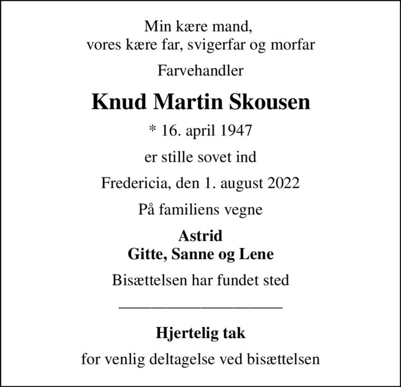 Min kære mand,  vores kære far, svigerfar og morfar
Farvehandler
Knud Martin Skousen
* 16. april 1947
er stille sovet ind
Fredericia, den 1. august 2022
På familiens vegne
Astrid Gitte, Sanne og Lene
Bisættelsen har fundet sted
Hjertelig tak
for venlig deltagelse ved bisættelsen