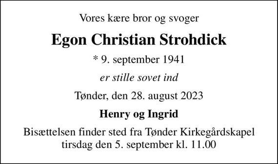 Vores kære bror og svoger
Egon Christian Strohdick
* 9. september 1941
er stille sovet ind
Tønder, den 28. august 2023
Henry og Ingrid
Bisættelsen finder sted fra Tønder Kirkegårdskapel  tirsdag den 5. september kl. 11.00