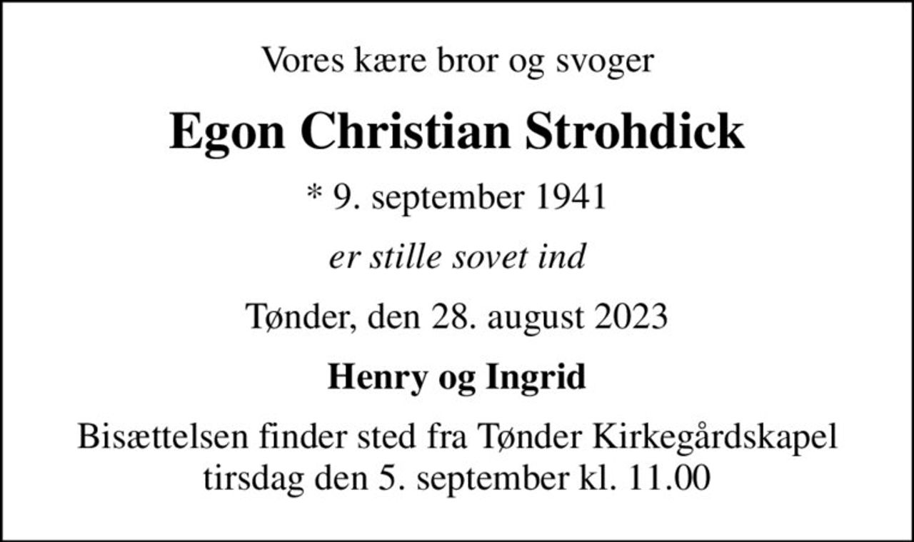 Vores kære bror og svoger
Egon Christian Strohdick
* 9. september 1941
er stille sovet ind
Tønder, den 28. august 2023
Henry og Ingrid
Bisættelsen finder sted fra Tønder Kirkegårdskapel  tirsdag den 5. september kl. 11.00