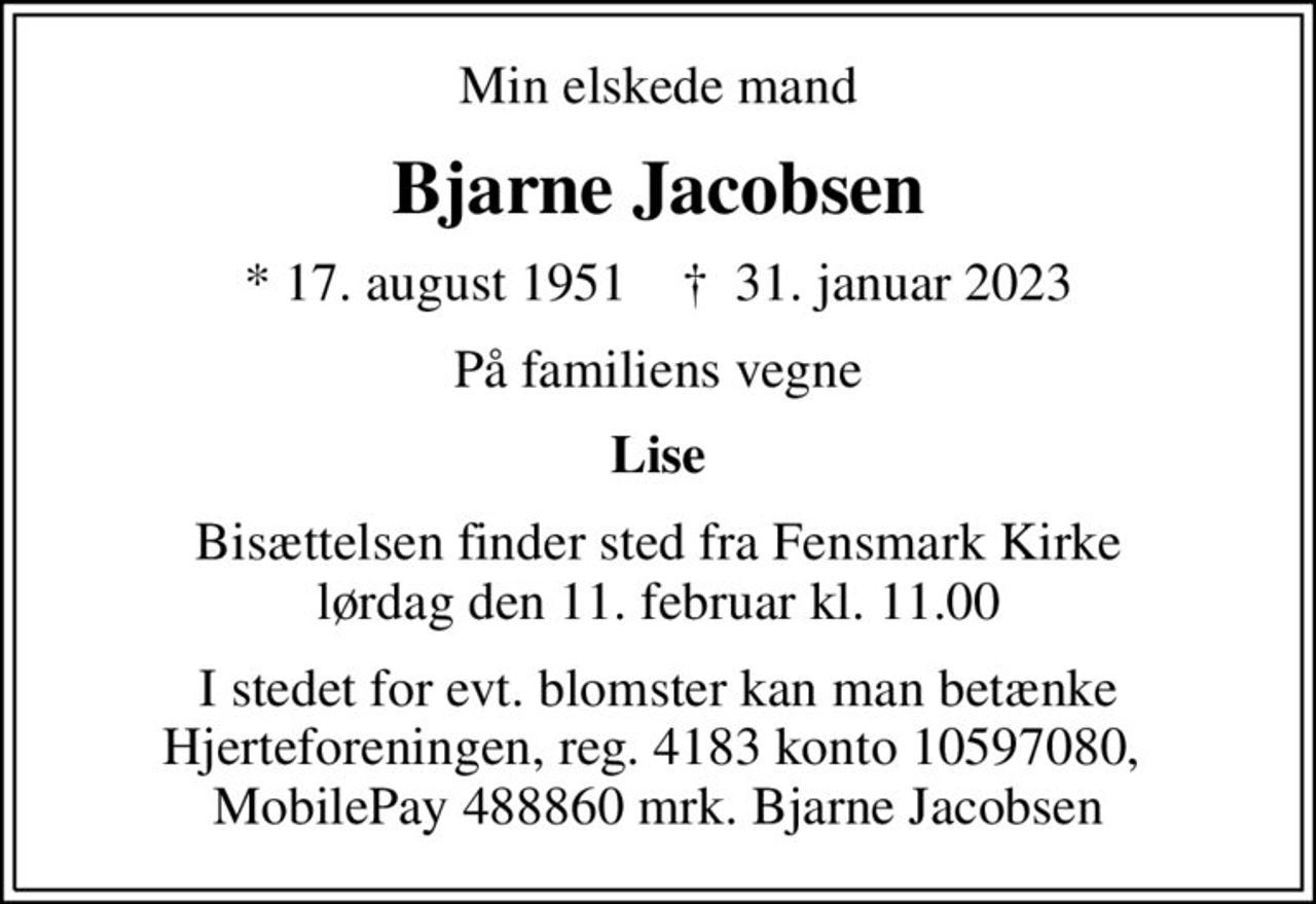 Min elskede mand
Bjarne Jacobsen
* 17. august 1951    ✝ 31. januar 2023
På familiens vegne
Lise
Bisættelsen finder sted fra Fensmark Kirke  lørdag den 11. februar kl. 11.00 
I stedet for evt. blomster kan man betænke Hjerteforeningen, reg. 4183 konto 10597080,  MobilePay 488860 mrk. Bjarne Jacobsen