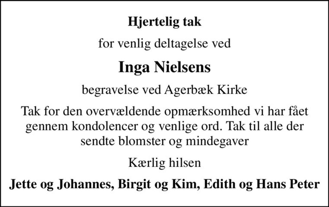 Hjertelig tak
for venlig deltagelse ved
Inga Nielsens
begravelse ved Agerbæk Kirke
Tak for den overvældende opmærksomhed vi har fået gennem kondolencer og venlige ord. Tak til alle der sendte blomster og mindegaver
Kærlig hilsen
Jette og Johannes, Birgit og Kim, Edith og Hans Peter