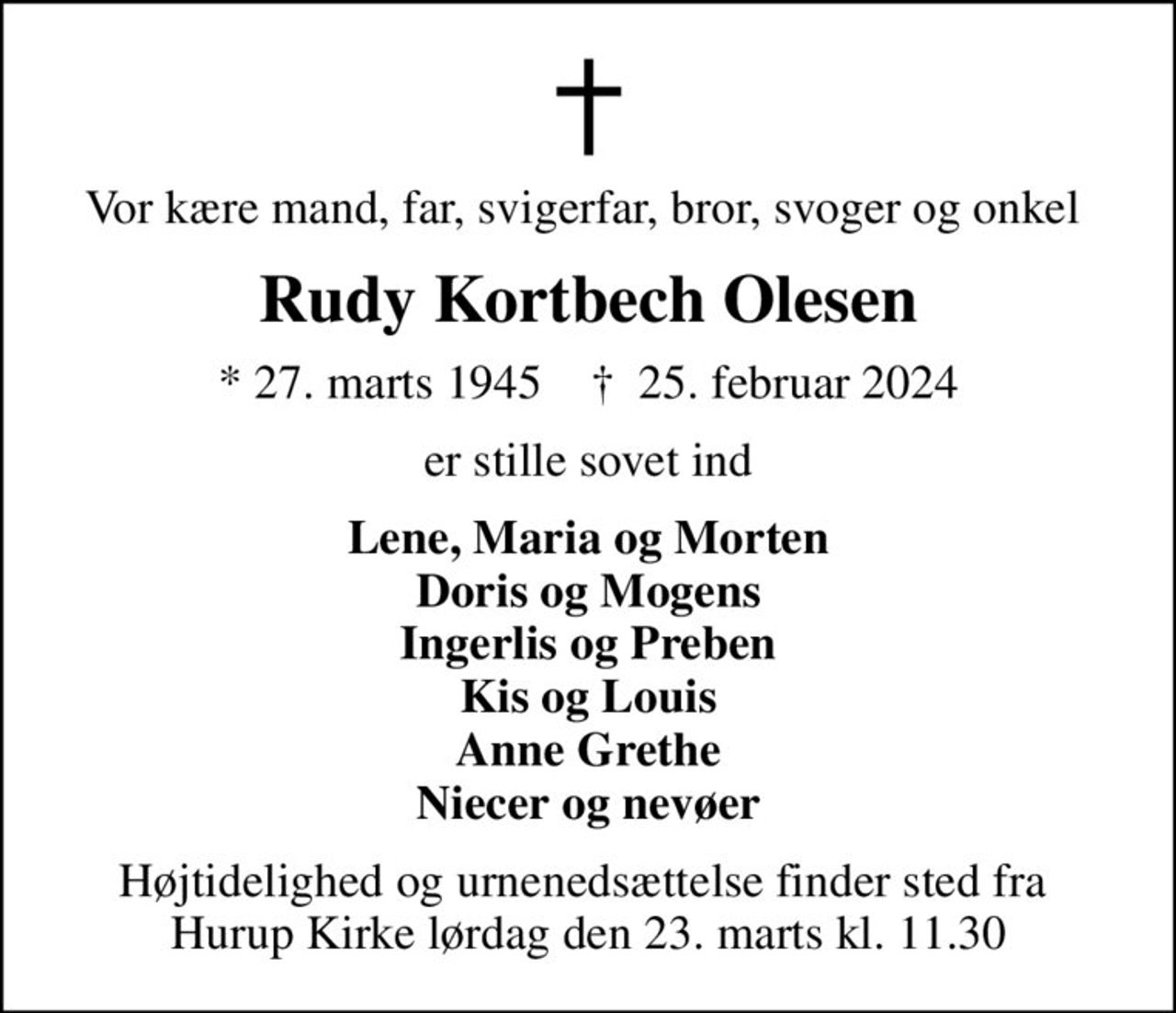 Vor kære mand, far, svigerfar, bror, svoger og onkel 
Rudy Kortbech Olesen
* 27. marts 1945    ✝ 25. februar 2024
er stille sovet ind
Lene, Maria og Morten Doris og Mogens Ingerlis og Preben Kis og Louis Anne Grethe Niecer og nevøer
Højtidelighed og urnenedsættelse finder sted fra  Hurup Kirke lørdag den 23. marts kl. 11.30