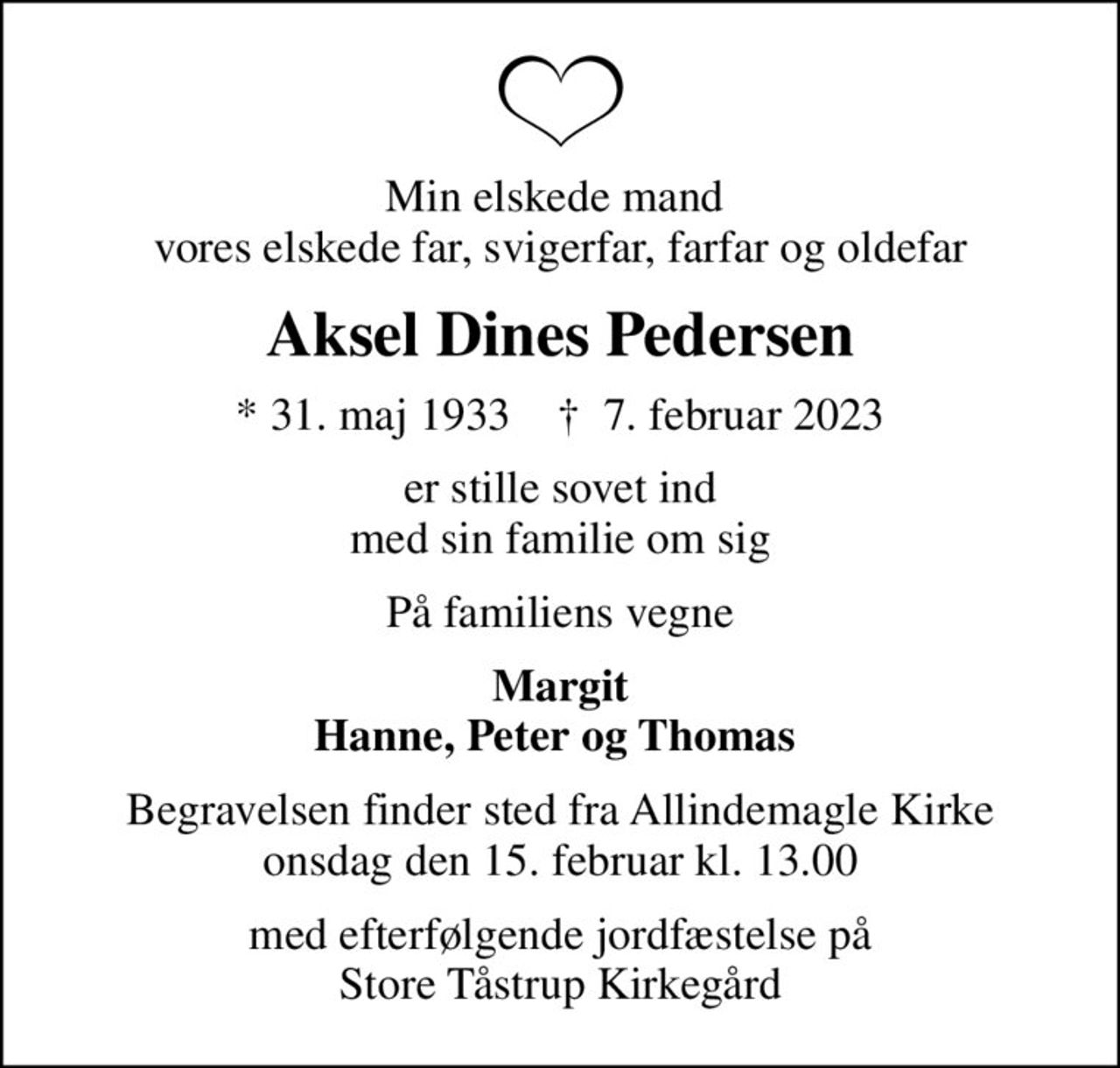 Min elskede mand  vores elskede far, svigerfar, farfar og oldefar
Aksel Dines Pedersen
* 31. maj 1933    ✝ 7. februar 2023
er stille sovet ind med sin familie om sig
På familiens vegne
Margit Hanne, Peter og Thomas 
Begravelsen finder sted fra Allindemagle Kirke  onsdag den 15. februar kl. 13.00 
med efterfølgende jordfæstelse på Store Tåstrup Kirkegård