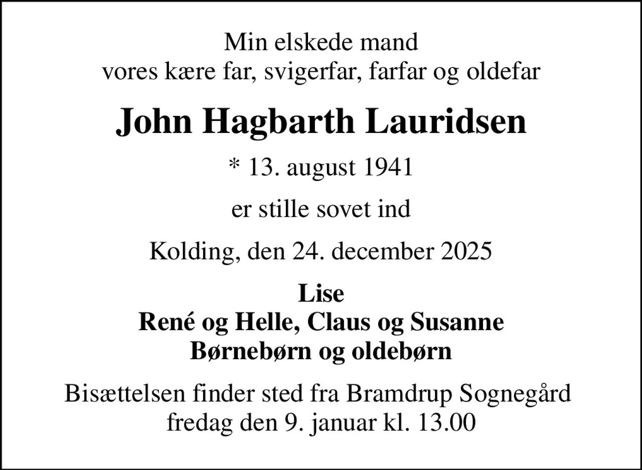 Min elskede mand vores kære far, svigerfar, farfar og oldefar
John Hagbarth Lauridsen
* 13. august 1941
er stille sovet ind
Kolding, den 24. december 2025
Lise René og Helle, Claus og Susanne Børnebørn og oldebørn
Bisættelsen finder sted fra Bramdrup Sognegård  fredag den 9. januar kl. 13.00