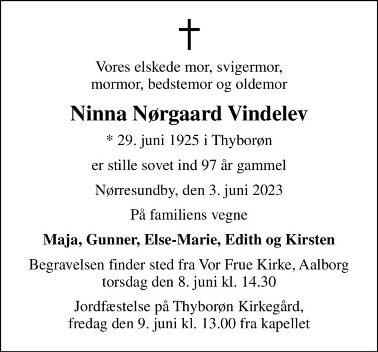 Vores elskede mor, svigermor, mormor, bedstemor og oldemor
Ninna Nørgaard Vindelev
* 29. juni 1925 i Thyborøn
er stille sovet ind 97 år gammel
Nørresundby, den 3. juni 2023
På familiens vegne
Maja, Gunner, Else-Marie, Edith og Kirsten
Begravelsen finder sted fra Vor Frue Kirke, Aalborg torsdag den 8. juni kl. 14.30
Jordfæstelse på Thyborøn Kirkegård, fredag den 9. juni kl. 13.00 fra kapellet