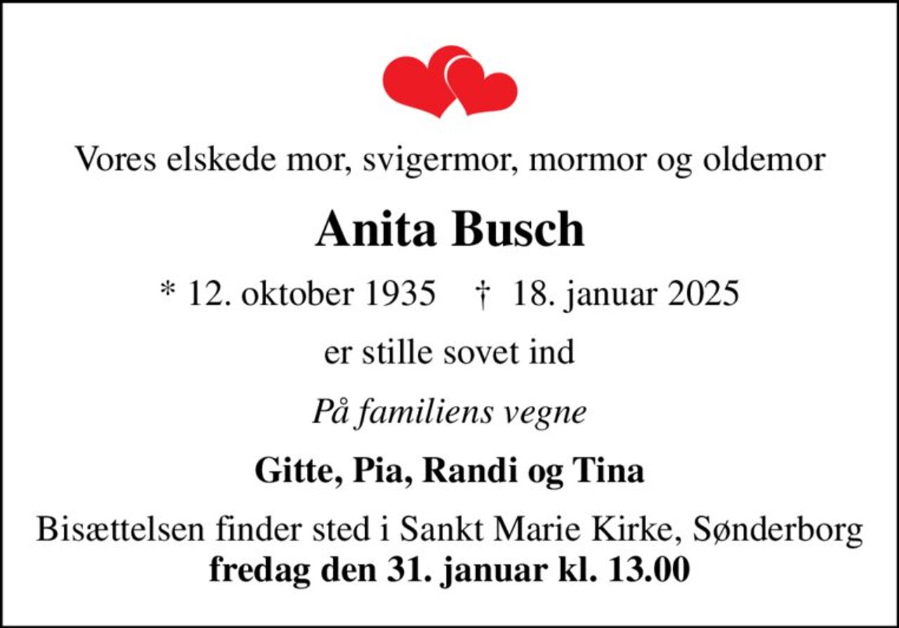 Vores elskede mor, svigermor, mormor og oldemor
Anita Busch
* 12. oktober 1935    ✝ 18. januar 2025
er stille sovet ind
På familiens vegne
Gitte, Pia, Randi og Tina
Bisættelsen finder sted i Sankt Marie Kirke, Sønderborg <b>fredag den 31. januar kl. 13.00</b>