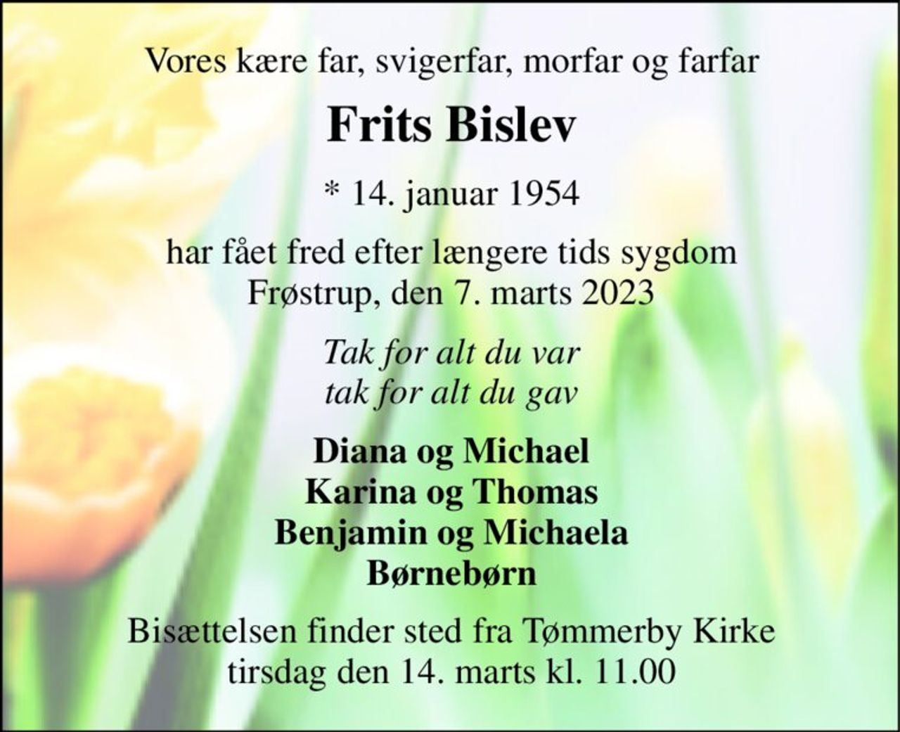 Vores kære far, svigerfar, morfar og farfar 
Frits Bislev​ 
*​ 14. januar 1954 
har fået fred efter længere tids sygdom Frøstrup, den 7. marts 2023 
Tak for alt du var tak for alt du gav 
Diana og Michael Karina og Thomas Benjamin og Michaela Børnebørn 
Bisættelsen​ finder sted fra Tømmerby Kirke​ tirsdag den 14. marts​ kl. 11.00