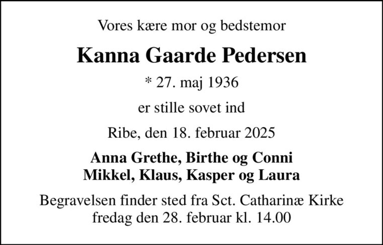 Vores kære mor og bedstemor
Kanna Gaarde Pedersen
* 27. maj 1936
er stille sovet ind
Ribe, den 18. februar 2025
Anna Grethe, Birthe og Conni Mikkel, Klaus, Kasper og Laura
Begravelsen finder sted fra Sct. Catharinæ Kirke  fredag den 28. februar kl. 14.00