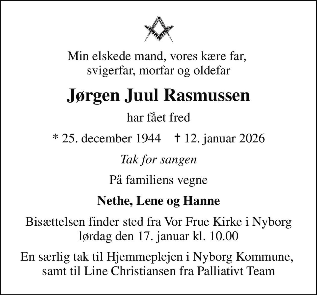 Min elskede mand, vores kære far,  svigerfar, morfar og oldefar
Jørgen Juul Rasmussen
har fået fred
* 25. december 1944    ✝ 12. januar 2026
Tak for sangen
På familiens vegne
Nethe, Lene og Hanne
Bisættelsen finder sted fra Vor Frue Kirke i Nyborg  lørdag den 17. januar kl. 10.00 
En særlig tak til Hjemmeplejen i Nyborg Kommune,  samt til Line Christiansen fra Palliativt Team